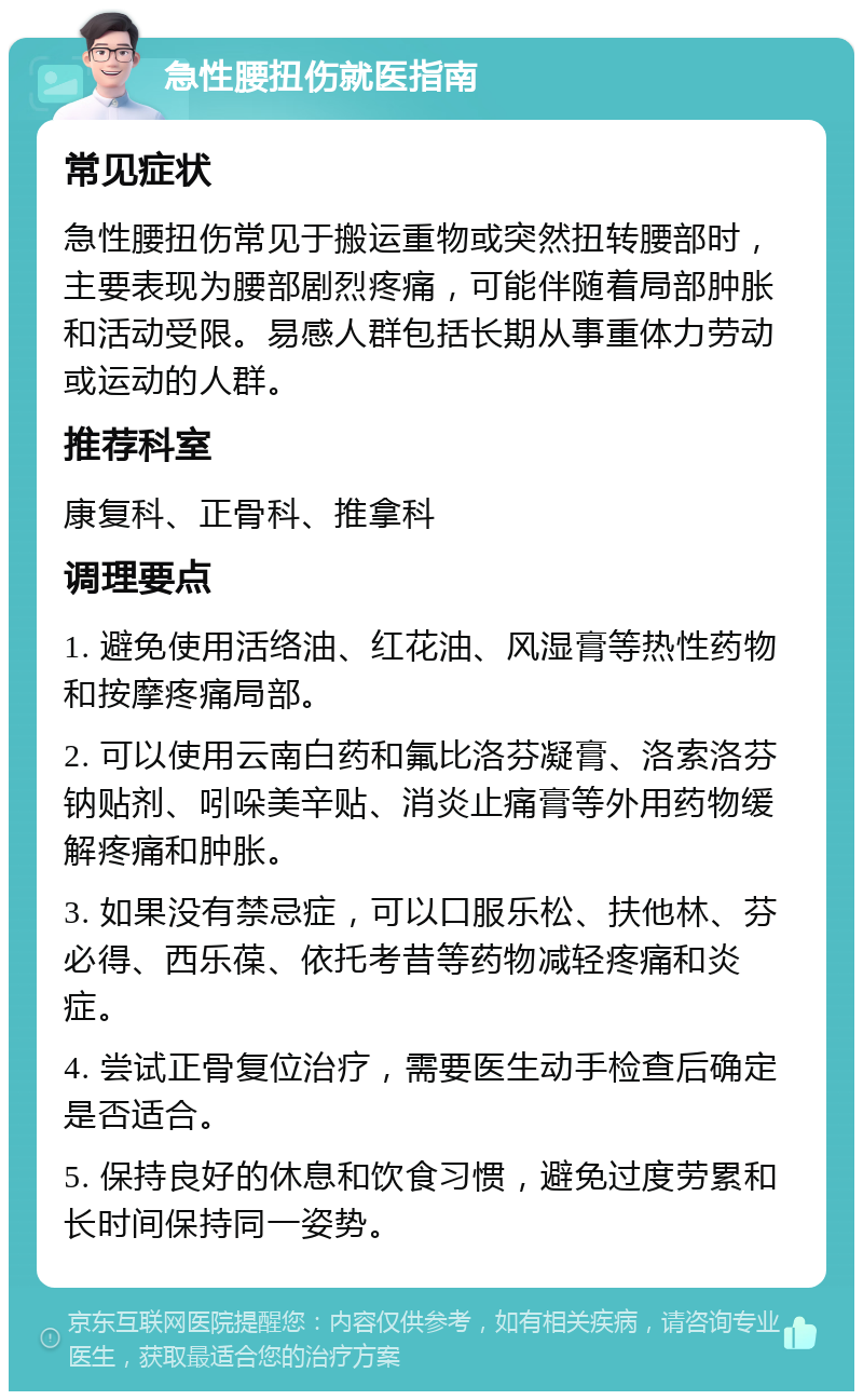 急性腰扭伤就医指南 常见症状 急性腰扭伤常见于搬运重物或突然扭转腰部时，主要表现为腰部剧烈疼痛，可能伴随着局部肿胀和活动受限。易感人群包括长期从事重体力劳动或运动的人群。 推荐科室 康复科、正骨科、推拿科 调理要点 1. 避免使用活络油、红花油、风湿膏等热性药物和按摩疼痛局部。 2. 可以使用云南白药和氟比洛芬凝膏、洛索洛芬钠贴剂、吲哚美辛贴、消炎止痛膏等外用药物缓解疼痛和肿胀。 3. 如果没有禁忌症，可以口服乐松、扶他林、芬必得、西乐葆、依托考昔等药物减轻疼痛和炎症。 4. 尝试正骨复位治疗，需要医生动手检查后确定是否适合。 5. 保持良好的休息和饮食习惯，避免过度劳累和长时间保持同一姿势。