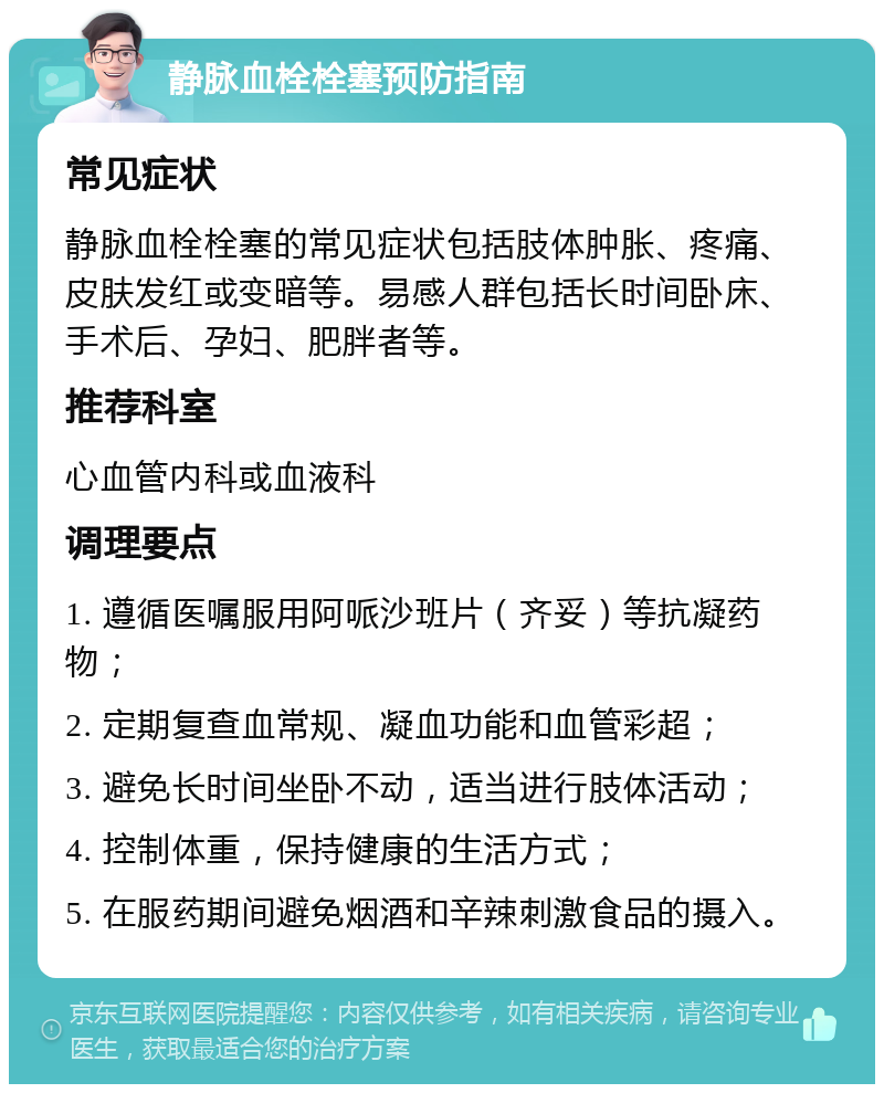 静脉血栓栓塞预防指南 常见症状 静脉血栓栓塞的常见症状包括肢体肿胀、疼痛、皮肤发红或变暗等。易感人群包括长时间卧床、手术后、孕妇、肥胖者等。 推荐科室 心血管内科或血液科 调理要点 1. 遵循医嘱服用阿哌沙班片（齐妥）等抗凝药物； 2. 定期复查血常规、凝血功能和血管彩超； 3. 避免长时间坐卧不动，适当进行肢体活动； 4. 控制体重，保持健康的生活方式； 5. 在服药期间避免烟酒和辛辣刺激食品的摄入。