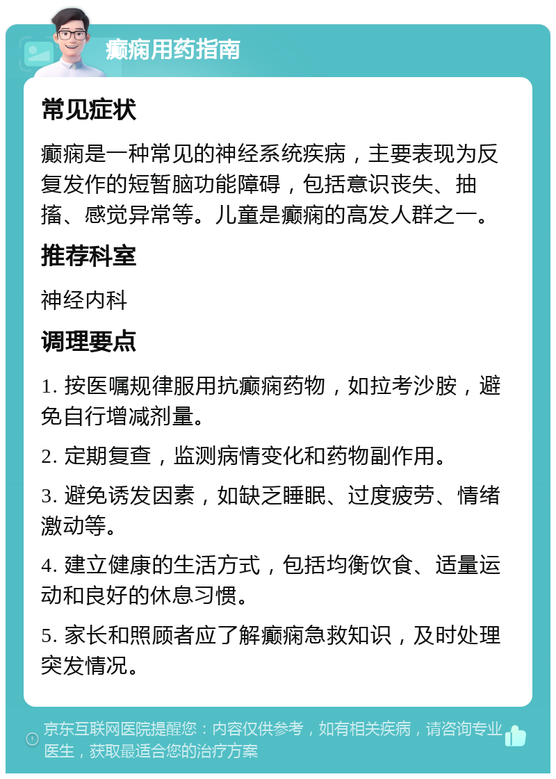 癫痫用药指南 常见症状 癫痫是一种常见的神经系统疾病，主要表现为反复发作的短暂脑功能障碍，包括意识丧失、抽搐、感觉异常等。儿童是癫痫的高发人群之一。 推荐科室 神经内科 调理要点 1. 按医嘱规律服用抗癫痫药物，如拉考沙胺，避免自行增减剂量。 2. 定期复查，监测病情变化和药物副作用。 3. 避免诱发因素，如缺乏睡眠、过度疲劳、情绪激动等。 4. 建立健康的生活方式，包括均衡饮食、适量运动和良好的休息习惯。 5. 家长和照顾者应了解癫痫急救知识，及时处理突发情况。