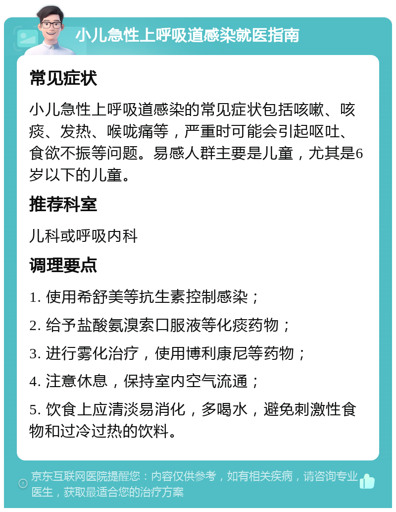 小儿急性上呼吸道感染就医指南 常见症状 小儿急性上呼吸道感染的常见症状包括咳嗽、咳痰、发热、喉咙痛等，严重时可能会引起呕吐、食欲不振等问题。易感人群主要是儿童，尤其是6岁以下的儿童。 推荐科室 儿科或呼吸内科 调理要点 1. 使用希舒美等抗生素控制感染； 2. 给予盐酸氨溴索口服液等化痰药物； 3. 进行雾化治疗，使用博利康尼等药物； 4. 注意休息，保持室内空气流通； 5. 饮食上应清淡易消化，多喝水，避免刺激性食物和过冷过热的饮料。