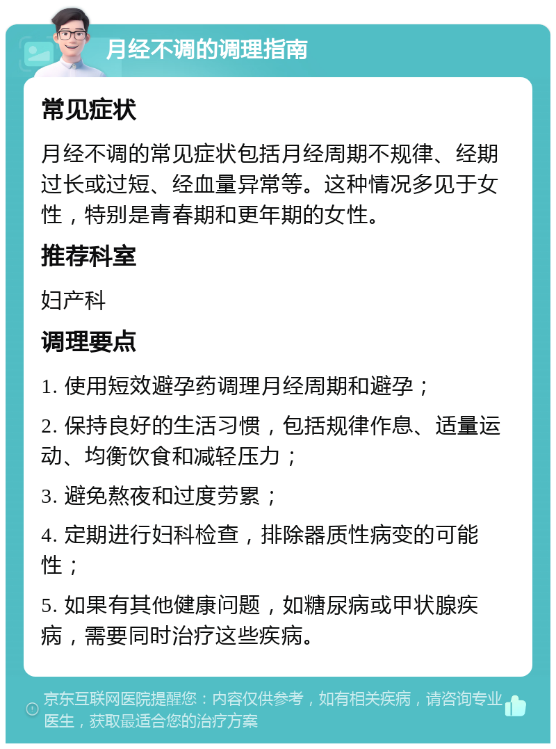 月经不调的调理指南 常见症状 月经不调的常见症状包括月经周期不规律、经期过长或过短、经血量异常等。这种情况多见于女性，特别是青春期和更年期的女性。 推荐科室 妇产科 调理要点 1. 使用短效避孕药调理月经周期和避孕； 2. 保持良好的生活习惯，包括规律作息、适量运动、均衡饮食和减轻压力； 3. 避免熬夜和过度劳累； 4. 定期进行妇科检查，排除器质性病变的可能性； 5. 如果有其他健康问题，如糖尿病或甲状腺疾病，需要同时治疗这些疾病。