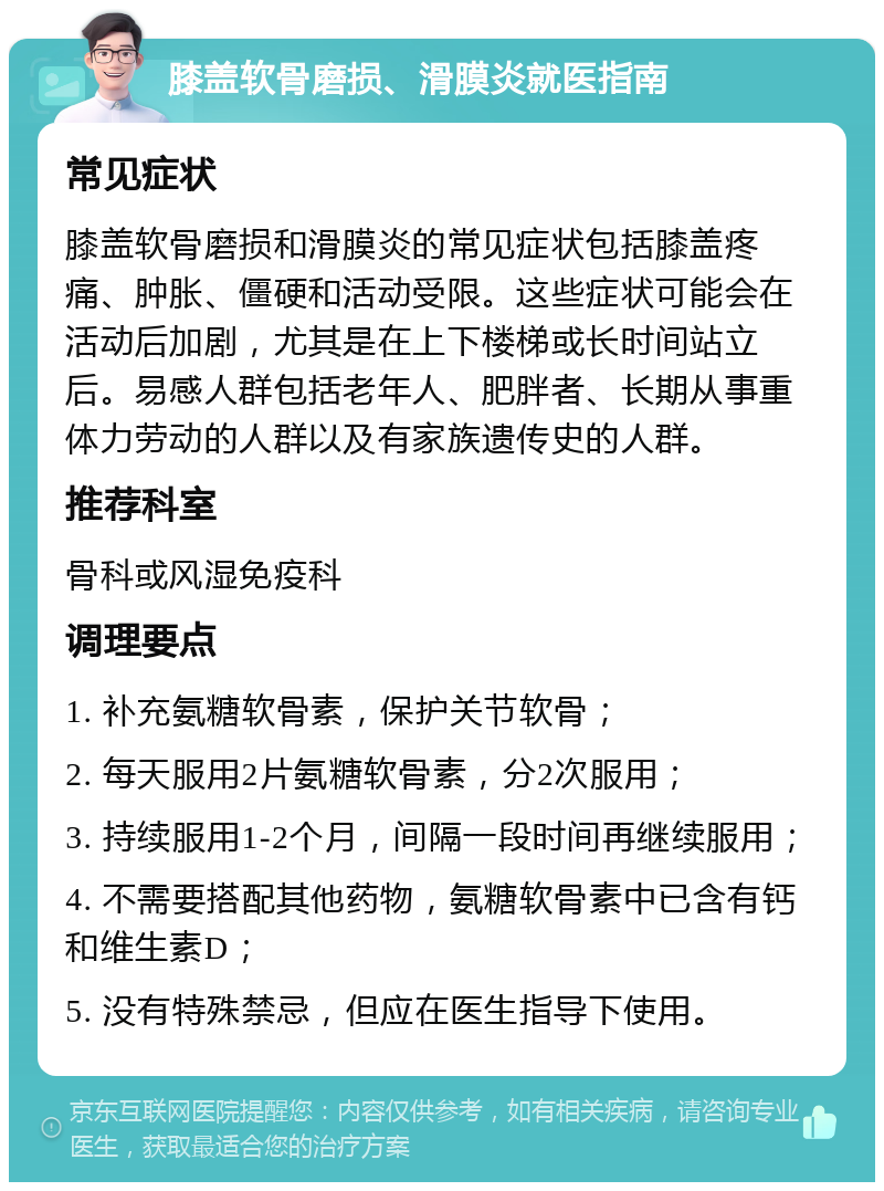 膝盖软骨磨损、滑膜炎就医指南 常见症状 膝盖软骨磨损和滑膜炎的常见症状包括膝盖疼痛、肿胀、僵硬和活动受限。这些症状可能会在活动后加剧，尤其是在上下楼梯或长时间站立后。易感人群包括老年人、肥胖者、长期从事重体力劳动的人群以及有家族遗传史的人群。 推荐科室 骨科或风湿免疫科 调理要点 1. 补充氨糖软骨素，保护关节软骨； 2. 每天服用2片氨糖软骨素，分2次服用； 3. 持续服用1-2个月，间隔一段时间再继续服用； 4. 不需要搭配其他药物，氨糖软骨素中已含有钙和维生素D； 5. 没有特殊禁忌，但应在医生指导下使用。