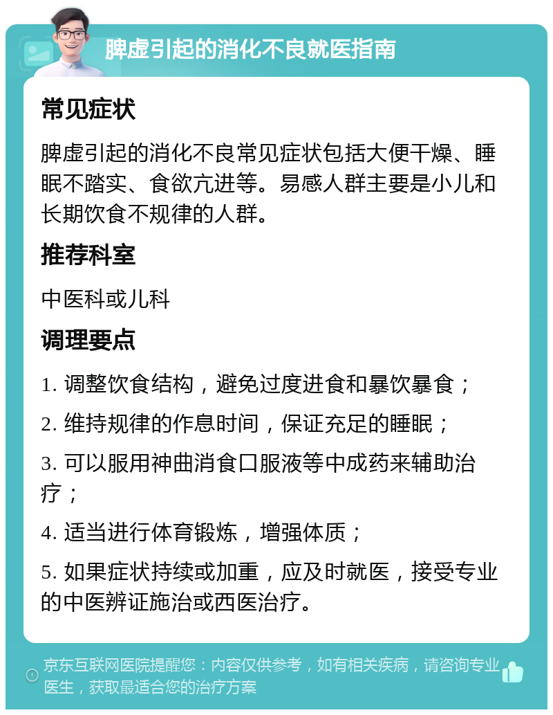 脾虚引起的消化不良就医指南 常见症状 脾虚引起的消化不良常见症状包括大便干燥、睡眠不踏实、食欲亢进等。易感人群主要是小儿和长期饮食不规律的人群。 推荐科室 中医科或儿科 调理要点 1. 调整饮食结构，避免过度进食和暴饮暴食； 2. 维持规律的作息时间，保证充足的睡眠； 3. 可以服用神曲消食口服液等中成药来辅助治疗； 4. 适当进行体育锻炼，增强体质； 5. 如果症状持续或加重，应及时就医，接受专业的中医辨证施治或西医治疗。