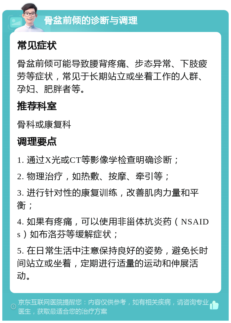 骨盆前倾的诊断与调理 常见症状 骨盆前倾可能导致腰背疼痛、步态异常、下肢疲劳等症状，常见于长期站立或坐着工作的人群、孕妇、肥胖者等。 推荐科室 骨科或康复科 调理要点 1. 通过X光或CT等影像学检查明确诊断； 2. 物理治疗，如热敷、按摩、牵引等； 3. 进行针对性的康复训练，改善肌肉力量和平衡； 4. 如果有疼痛，可以使用非甾体抗炎药（NSAIDs）如布洛芬等缓解症状； 5. 在日常生活中注意保持良好的姿势，避免长时间站立或坐着，定期进行适量的运动和伸展活动。