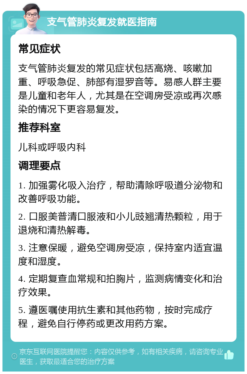 支气管肺炎复发就医指南 常见症状 支气管肺炎复发的常见症状包括高烧、咳嗽加重、呼吸急促、肺部有湿罗音等。易感人群主要是儿童和老年人，尤其是在空调房受凉或再次感染的情况下更容易复发。 推荐科室 儿科或呼吸内科 调理要点 1. 加强雾化吸入治疗，帮助清除呼吸道分泌物和改善呼吸功能。 2. 口服美普清口服液和小儿豉翘清热颗粒，用于退烧和清热解毒。 3. 注意保暖，避免空调房受凉，保持室内适宜温度和湿度。 4. 定期复查血常规和拍胸片，监测病情变化和治疗效果。 5. 遵医嘱使用抗生素和其他药物，按时完成疗程，避免自行停药或更改用药方案。