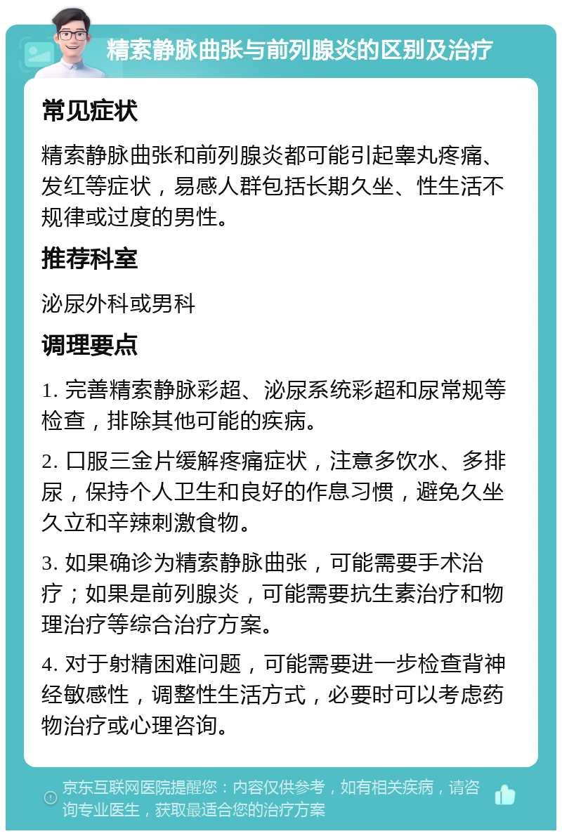 精索静脉曲张与前列腺炎的区别及治疗 常见症状 精索静脉曲张和前列腺炎都可能引起睾丸疼痛、发红等症状，易感人群包括长期久坐、性生活不规律或过度的男性。 推荐科室 泌尿外科或男科 调理要点 1. 完善精索静脉彩超、泌尿系统彩超和尿常规等检查，排除其他可能的疾病。 2. 口服三金片缓解疼痛症状，注意多饮水、多排尿，保持个人卫生和良好的作息习惯，避免久坐久立和辛辣刺激食物。 3. 如果确诊为精索静脉曲张，可能需要手术治疗；如果是前列腺炎，可能需要抗生素治疗和物理治疗等综合治疗方案。 4. 对于射精困难问题，可能需要进一步检查背神经敏感性，调整性生活方式，必要时可以考虑药物治疗或心理咨询。