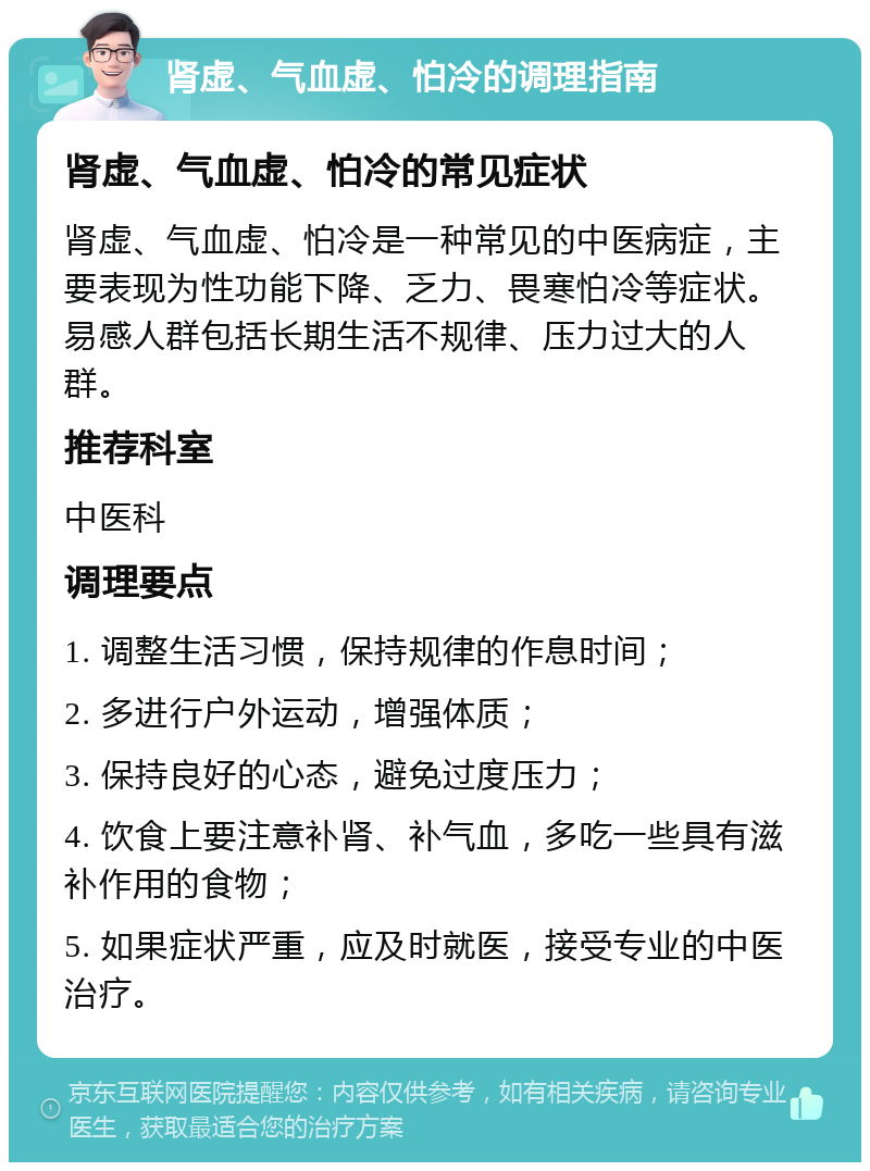 肾虚、气血虚、怕冷的调理指南 肾虚、气血虚、怕冷的常见症状 肾虚、气血虚、怕冷是一种常见的中医病症，主要表现为性功能下降、乏力、畏寒怕冷等症状。易感人群包括长期生活不规律、压力过大的人群。 推荐科室 中医科 调理要点 1. 调整生活习惯，保持规律的作息时间； 2. 多进行户外运动，增强体质； 3. 保持良好的心态，避免过度压力； 4. 饮食上要注意补肾、补气血，多吃一些具有滋补作用的食物； 5. 如果症状严重，应及时就医，接受专业的中医治疗。