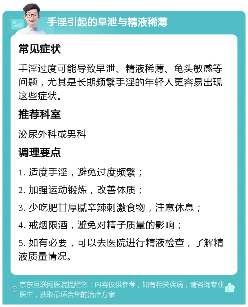 手淫引起的早泄与精液稀薄 常见症状 手淫过度可能导致早泄、精液稀薄、龟头敏感等问题，尤其是长期频繁手淫的年轻人更容易出现这些症状。 推荐科室 泌尿外科或男科 调理要点 1. 适度手淫，避免过度频繁； 2. 加强运动锻炼，改善体质； 3. 少吃肥甘厚腻辛辣刺激食物，注意休息； 4. 戒烟限酒，避免对精子质量的影响； 5. 如有必要，可以去医院进行精液检查，了解精液质量情况。