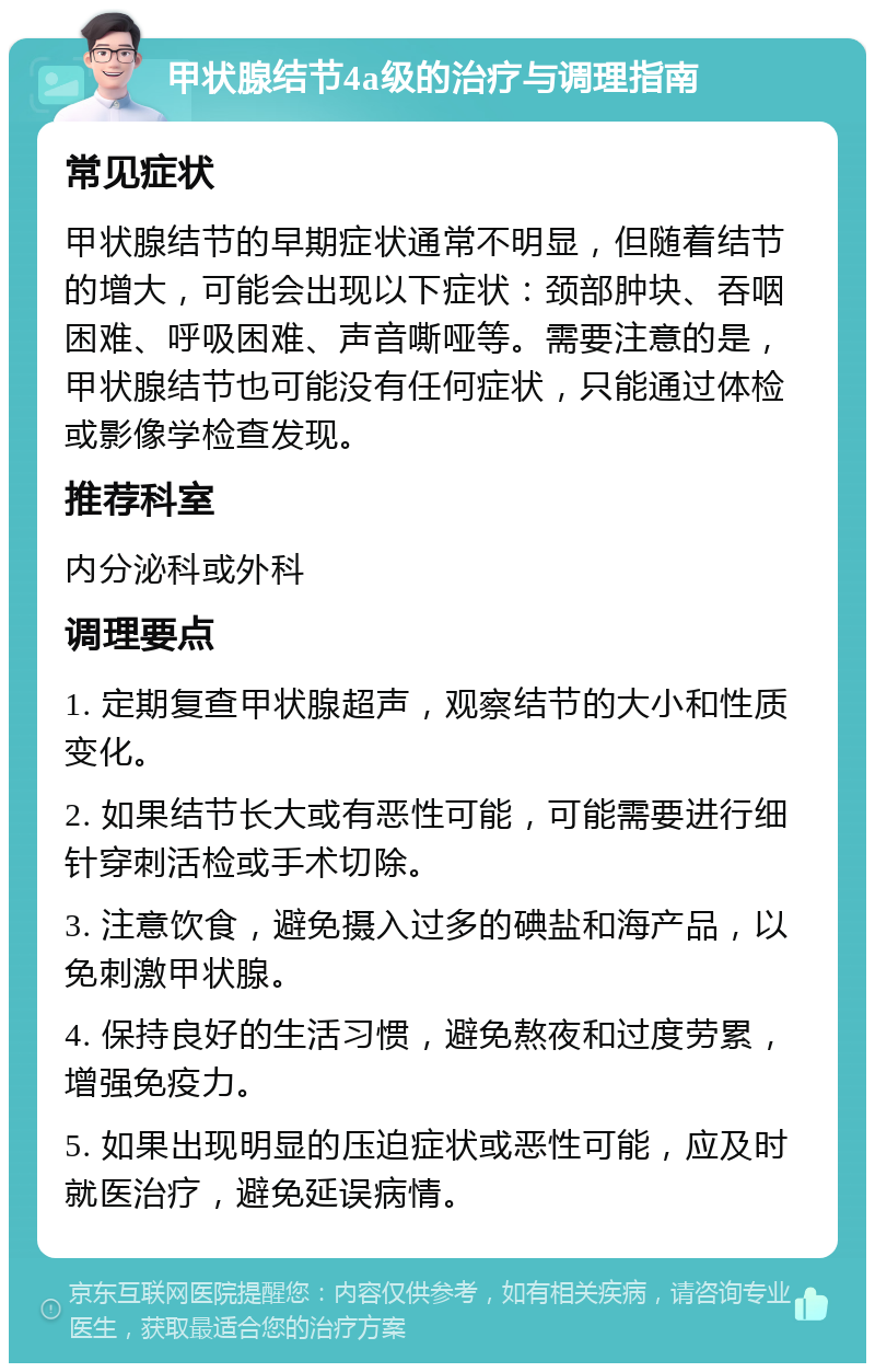 甲状腺结节4a级的治疗与调理指南 常见症状 甲状腺结节的早期症状通常不明显，但随着结节的增大，可能会出现以下症状：颈部肿块、吞咽困难、呼吸困难、声音嘶哑等。需要注意的是，甲状腺结节也可能没有任何症状，只能通过体检或影像学检查发现。 推荐科室 内分泌科或外科 调理要点 1. 定期复查甲状腺超声，观察结节的大小和性质变化。 2. 如果结节长大或有恶性可能，可能需要进行细针穿刺活检或手术切除。 3. 注意饮食，避免摄入过多的碘盐和海产品，以免刺激甲状腺。 4. 保持良好的生活习惯，避免熬夜和过度劳累，增强免疫力。 5. 如果出现明显的压迫症状或恶性可能，应及时就医治疗，避免延误病情。