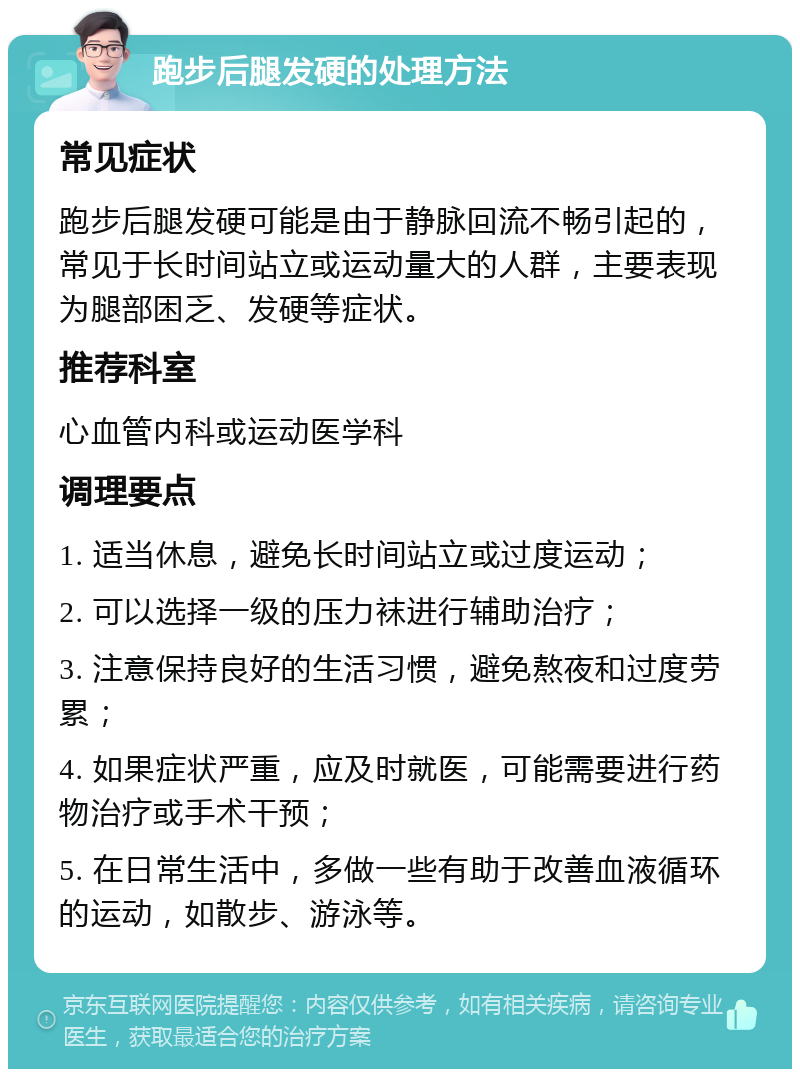 跑步后腿发硬的处理方法 常见症状 跑步后腿发硬可能是由于静脉回流不畅引起的，常见于长时间站立或运动量大的人群，主要表现为腿部困乏、发硬等症状。 推荐科室 心血管内科或运动医学科 调理要点 1. 适当休息，避免长时间站立或过度运动； 2. 可以选择一级的压力袜进行辅助治疗； 3. 注意保持良好的生活习惯，避免熬夜和过度劳累； 4. 如果症状严重，应及时就医，可能需要进行药物治疗或手术干预； 5. 在日常生活中，多做一些有助于改善血液循环的运动，如散步、游泳等。