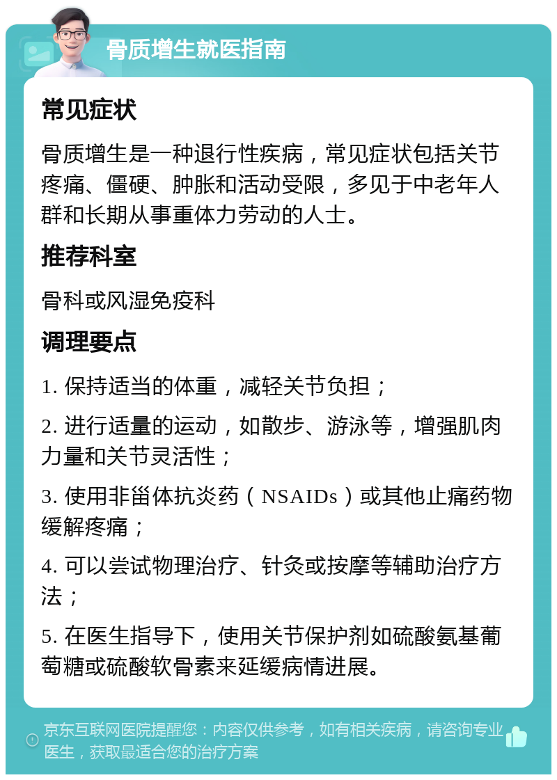 骨质增生就医指南 常见症状 骨质增生是一种退行性疾病，常见症状包括关节疼痛、僵硬、肿胀和活动受限，多见于中老年人群和长期从事重体力劳动的人士。 推荐科室 骨科或风湿免疫科 调理要点 1. 保持适当的体重，减轻关节负担； 2. 进行适量的运动，如散步、游泳等，增强肌肉力量和关节灵活性； 3. 使用非甾体抗炎药（NSAIDs）或其他止痛药物缓解疼痛； 4. 可以尝试物理治疗、针灸或按摩等辅助治疗方法； 5. 在医生指导下，使用关节保护剂如硫酸氨基葡萄糖或硫酸软骨素来延缓病情进展。