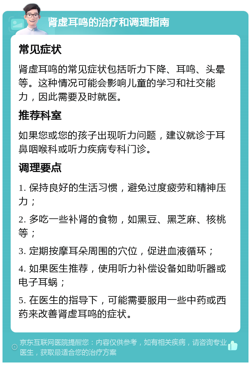 肾虚耳鸣的治疗和调理指南 常见症状 肾虚耳鸣的常见症状包括听力下降、耳鸣、头晕等。这种情况可能会影响儿童的学习和社交能力，因此需要及时就医。 推荐科室 如果您或您的孩子出现听力问题，建议就诊于耳鼻咽喉科或听力疾病专科门诊。 调理要点 1. 保持良好的生活习惯，避免过度疲劳和精神压力； 2. 多吃一些补肾的食物，如黑豆、黑芝麻、核桃等； 3. 定期按摩耳朵周围的穴位，促进血液循环； 4. 如果医生推荐，使用听力补偿设备如助听器或电子耳蜗； 5. 在医生的指导下，可能需要服用一些中药或西药来改善肾虚耳鸣的症状。