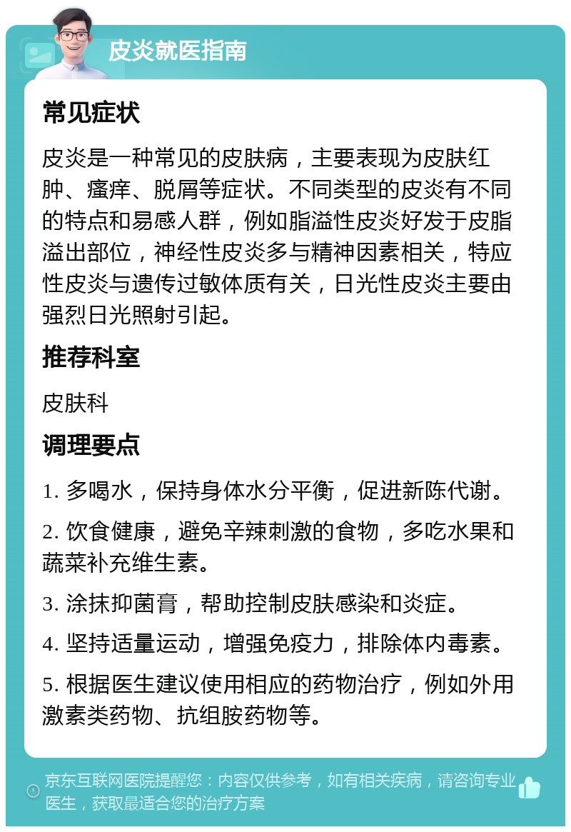 皮炎就医指南 常见症状 皮炎是一种常见的皮肤病，主要表现为皮肤红肿、瘙痒、脱屑等症状。不同类型的皮炎有不同的特点和易感人群，例如脂溢性皮炎好发于皮脂溢出部位，神经性皮炎多与精神因素相关，特应性皮炎与遗传过敏体质有关，日光性皮炎主要由强烈日光照射引起。 推荐科室 皮肤科 调理要点 1. 多喝水，保持身体水分平衡，促进新陈代谢。 2. 饮食健康，避免辛辣刺激的食物，多吃水果和蔬菜补充维生素。 3. 涂抹抑菌膏，帮助控制皮肤感染和炎症。 4. 坚持适量运动，增强免疫力，排除体内毒素。 5. 根据医生建议使用相应的药物治疗，例如外用激素类药物、抗组胺药物等。