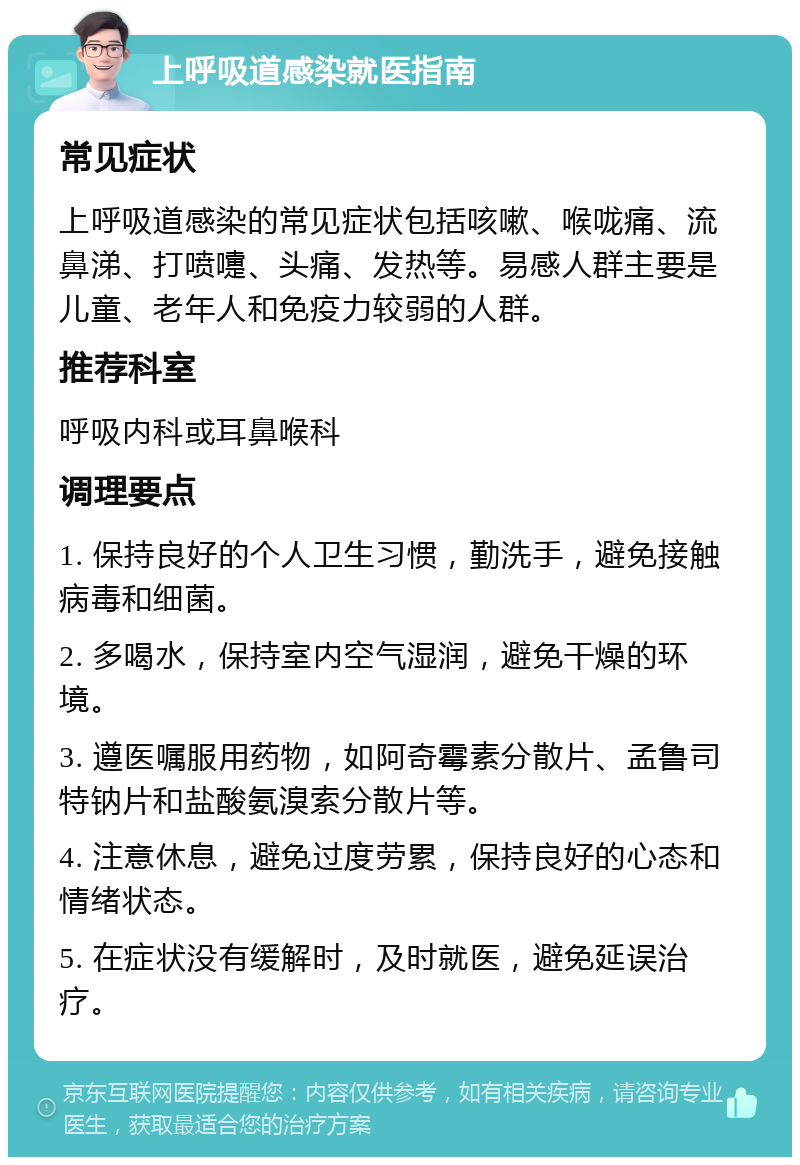 上呼吸道感染就医指南 常见症状 上呼吸道感染的常见症状包括咳嗽、喉咙痛、流鼻涕、打喷嚏、头痛、发热等。易感人群主要是儿童、老年人和免疫力较弱的人群。 推荐科室 呼吸内科或耳鼻喉科 调理要点 1. 保持良好的个人卫生习惯，勤洗手，避免接触病毒和细菌。 2. 多喝水，保持室内空气湿润，避免干燥的环境。 3. 遵医嘱服用药物，如阿奇霉素分散片、孟鲁司特钠片和盐酸氨溴索分散片等。 4. 注意休息，避免过度劳累，保持良好的心态和情绪状态。 5. 在症状没有缓解时，及时就医，避免延误治疗。