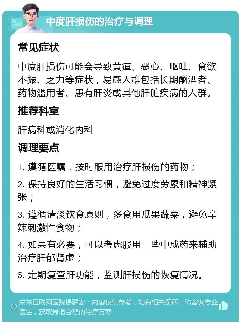 中度肝损伤的治疗与调理 常见症状 中度肝损伤可能会导致黄疸、恶心、呕吐、食欲不振、乏力等症状，易感人群包括长期酗酒者、药物滥用者、患有肝炎或其他肝脏疾病的人群。 推荐科室 肝病科或消化内科 调理要点 1. 遵循医嘱，按时服用治疗肝损伤的药物； 2. 保持良好的生活习惯，避免过度劳累和精神紧张； 3. 遵循清淡饮食原则，多食用瓜果蔬菜，避免辛辣刺激性食物； 4. 如果有必要，可以考虑服用一些中成药来辅助治疗肝郁肾虚； 5. 定期复查肝功能，监测肝损伤的恢复情况。