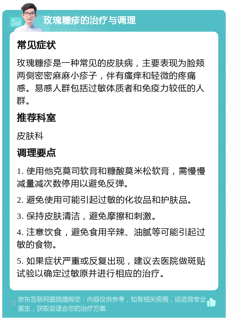 玫瑰糠疹的治疗与调理 常见症状 玫瑰糠疹是一种常见的皮肤病，主要表现为脸颊两侧密密麻麻小疹子，伴有瘙痒和轻微的疼痛感。易感人群包括过敏体质者和免疫力较低的人群。 推荐科室 皮肤科 调理要点 1. 使用他克莫司软膏和糠酸莫米松软膏，需慢慢减量减次数停用以避免反弹。 2. 避免使用可能引起过敏的化妆品和护肤品。 3. 保持皮肤清洁，避免摩擦和刺激。 4. 注意饮食，避免食用辛辣、油腻等可能引起过敏的食物。 5. 如果症状严重或反复出现，建议去医院做斑贴试验以确定过敏原并进行相应的治疗。