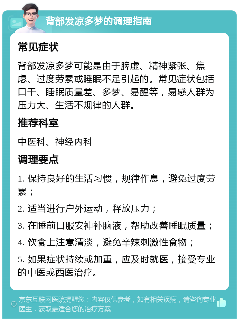 背部发凉多梦的调理指南 常见症状 背部发凉多梦可能是由于脾虚、精神紧张、焦虑、过度劳累或睡眠不足引起的。常见症状包括口干、睡眠质量差、多梦、易醒等，易感人群为压力大、生活不规律的人群。 推荐科室 中医科、神经内科 调理要点 1. 保持良好的生活习惯，规律作息，避免过度劳累； 2. 适当进行户外运动，释放压力； 3. 在睡前口服安神补脑液，帮助改善睡眠质量； 4. 饮食上注意清淡，避免辛辣刺激性食物； 5. 如果症状持续或加重，应及时就医，接受专业的中医或西医治疗。