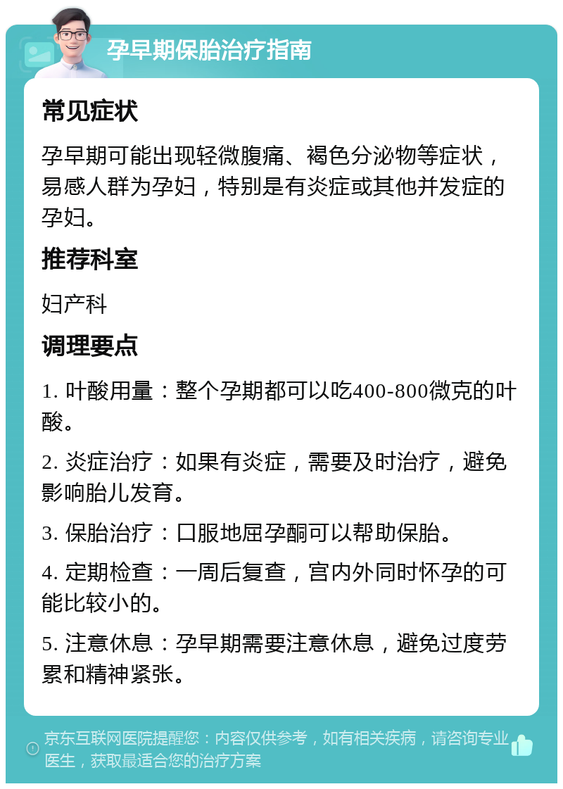 孕早期保胎治疗指南 常见症状 孕早期可能出现轻微腹痛、褐色分泌物等症状，易感人群为孕妇，特别是有炎症或其他并发症的孕妇。 推荐科室 妇产科 调理要点 1. 叶酸用量：整个孕期都可以吃400-800微克的叶酸。 2. 炎症治疗：如果有炎症，需要及时治疗，避免影响胎儿发育。 3. 保胎治疗：口服地屈孕酮可以帮助保胎。 4. 定期检查：一周后复查，宫内外同时怀孕的可能比较小的。 5. 注意休息：孕早期需要注意休息，避免过度劳累和精神紧张。