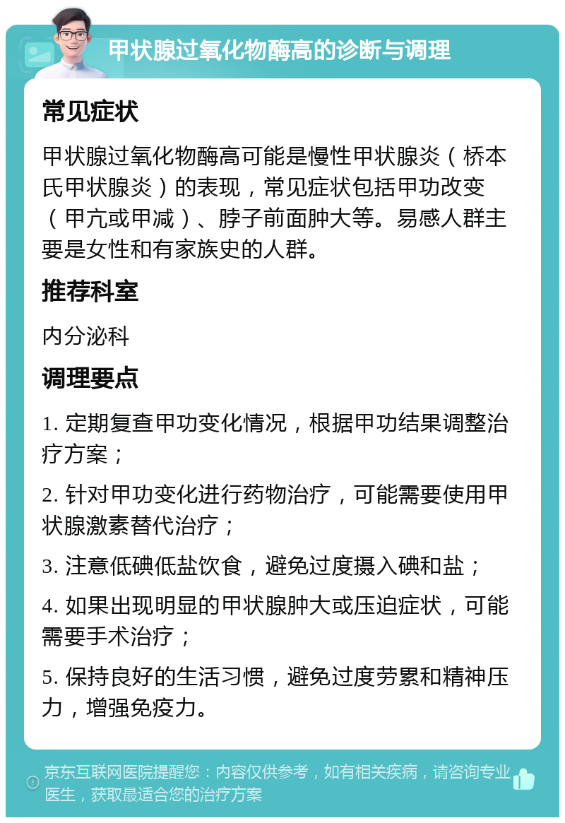 甲状腺过氧化物酶高的诊断与调理 常见症状 甲状腺过氧化物酶高可能是慢性甲状腺炎（桥本氏甲状腺炎）的表现，常见症状包括甲功改变（甲亢或甲减）、脖子前面肿大等。易感人群主要是女性和有家族史的人群。 推荐科室 内分泌科 调理要点 1. 定期复查甲功变化情况，根据甲功结果调整治疗方案； 2. 针对甲功变化进行药物治疗，可能需要使用甲状腺激素替代治疗； 3. 注意低碘低盐饮食，避免过度摄入碘和盐； 4. 如果出现明显的甲状腺肿大或压迫症状，可能需要手术治疗； 5. 保持良好的生活习惯，避免过度劳累和精神压力，增强免疫力。