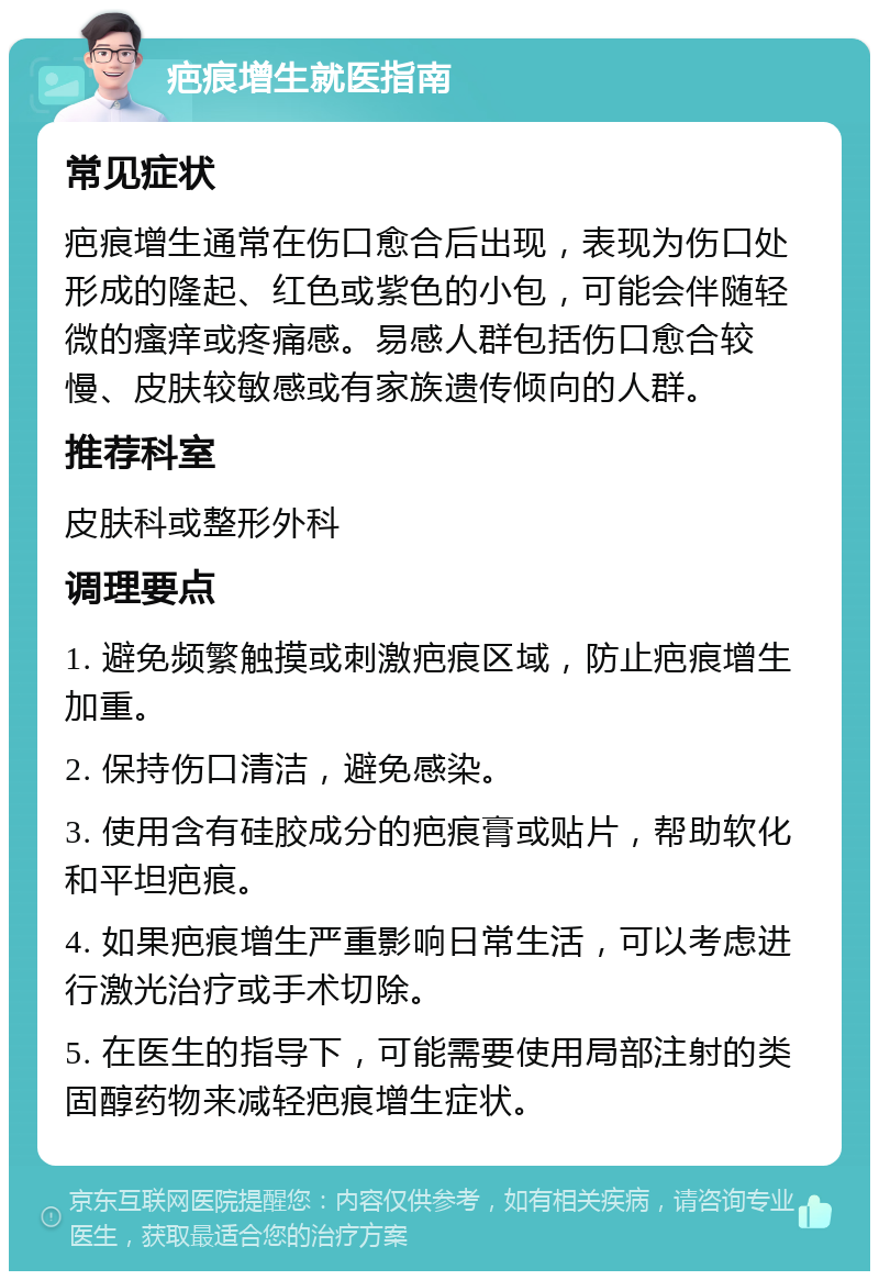 疤痕增生就医指南 常见症状 疤痕增生通常在伤口愈合后出现，表现为伤口处形成的隆起、红色或紫色的小包，可能会伴随轻微的瘙痒或疼痛感。易感人群包括伤口愈合较慢、皮肤较敏感或有家族遗传倾向的人群。 推荐科室 皮肤科或整形外科 调理要点 1. 避免频繁触摸或刺激疤痕区域，防止疤痕增生加重。 2. 保持伤口清洁，避免感染。 3. 使用含有硅胶成分的疤痕膏或贴片，帮助软化和平坦疤痕。 4. 如果疤痕增生严重影响日常生活，可以考虑进行激光治疗或手术切除。 5. 在医生的指导下，可能需要使用局部注射的类固醇药物来减轻疤痕增生症状。