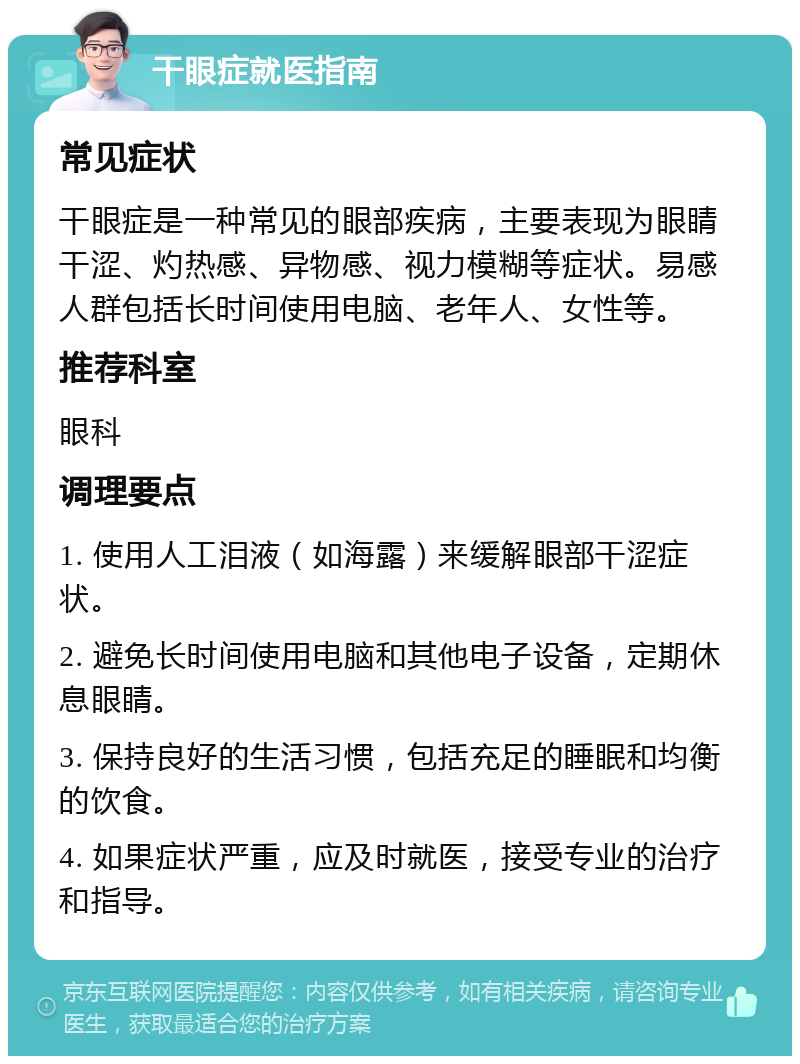 干眼症就医指南 常见症状 干眼症是一种常见的眼部疾病，主要表现为眼睛干涩、灼热感、异物感、视力模糊等症状。易感人群包括长时间使用电脑、老年人、女性等。 推荐科室 眼科 调理要点 1. 使用人工泪液（如海露）来缓解眼部干涩症状。 2. 避免长时间使用电脑和其他电子设备，定期休息眼睛。 3. 保持良好的生活习惯，包括充足的睡眠和均衡的饮食。 4. 如果症状严重，应及时就医，接受专业的治疗和指导。