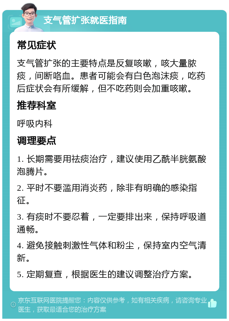 支气管扩张就医指南 常见症状 支气管扩张的主要特点是反复咳嗽，咳大量脓痰，间断咯血。患者可能会有白色泡沫痰，吃药后症状会有所缓解，但不吃药则会加重咳嗽。 推荐科室 呼吸内科 调理要点 1. 长期需要用祛痰治疗，建议使用乙酰半胱氨酸泡腾片。 2. 平时不要滥用消炎药，除非有明确的感染指征。 3. 有痰时不要忍着，一定要排出来，保持呼吸道通畅。 4. 避免接触刺激性气体和粉尘，保持室内空气清新。 5. 定期复查，根据医生的建议调整治疗方案。