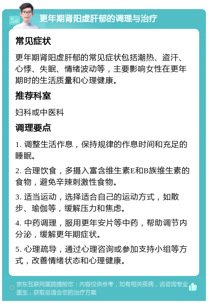 更年期肾阳虚肝郁的调理与治疗 常见症状 更年期肾阳虚肝郁的常见症状包括潮热、盗汗、心悸、失眠、情绪波动等，主要影响女性在更年期时的生活质量和心理健康。 推荐科室 妇科或中医科 调理要点 1. 调整生活作息，保持规律的作息时间和充足的睡眠。 2. 合理饮食，多摄入富含维生素E和B族维生素的食物，避免辛辣刺激性食物。 3. 适当运动，选择适合自己的运动方式，如散步、瑜伽等，缓解压力和焦虑。 4. 中药调理，服用更年安片等中药，帮助调节内分泌，缓解更年期症状。 5. 心理疏导，通过心理咨询或参加支持小组等方式，改善情绪状态和心理健康。