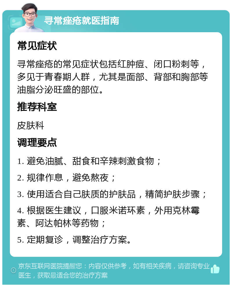 寻常痤疮就医指南 常见症状 寻常痤疮的常见症状包括红肿痘、闭口粉刺等，多见于青春期人群，尤其是面部、背部和胸部等油脂分泌旺盛的部位。 推荐科室 皮肤科 调理要点 1. 避免油腻、甜食和辛辣刺激食物； 2. 规律作息，避免熬夜； 3. 使用适合自己肤质的护肤品，精简护肤步骤； 4. 根据医生建议，口服米诺环素，外用克林霉素、阿达帕林等药物； 5. 定期复诊，调整治疗方案。