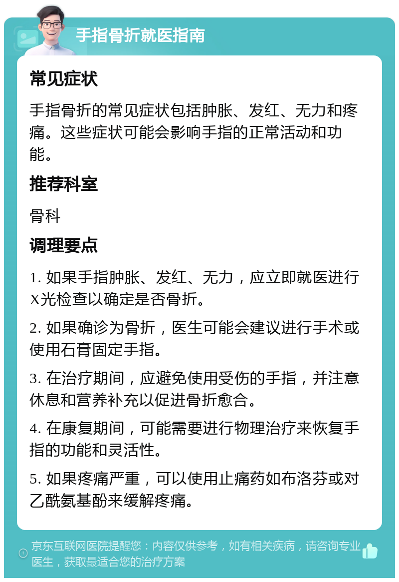 手指骨折就医指南 常见症状 手指骨折的常见症状包括肿胀、发红、无力和疼痛。这些症状可能会影响手指的正常活动和功能。 推荐科室 骨科 调理要点 1. 如果手指肿胀、发红、无力，应立即就医进行X光检查以确定是否骨折。 2. 如果确诊为骨折，医生可能会建议进行手术或使用石膏固定手指。 3. 在治疗期间，应避免使用受伤的手指，并注意休息和营养补充以促进骨折愈合。 4. 在康复期间，可能需要进行物理治疗来恢复手指的功能和灵活性。 5. 如果疼痛严重，可以使用止痛药如布洛芬或对乙酰氨基酚来缓解疼痛。