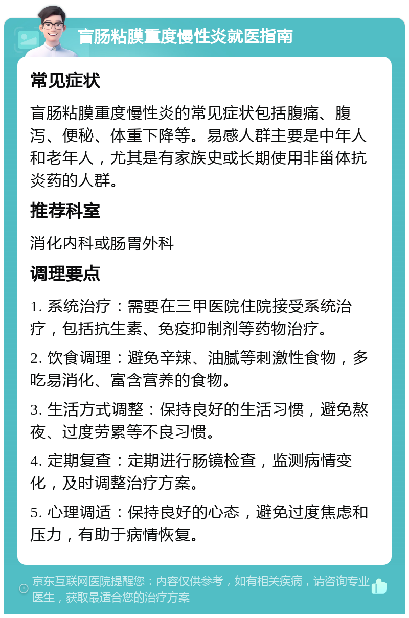 盲肠粘膜重度慢性炎就医指南 常见症状 盲肠粘膜重度慢性炎的常见症状包括腹痛、腹泻、便秘、体重下降等。易感人群主要是中年人和老年人，尤其是有家族史或长期使用非甾体抗炎药的人群。 推荐科室 消化内科或肠胃外科 调理要点 1. 系统治疗：需要在三甲医院住院接受系统治疗，包括抗生素、免疫抑制剂等药物治疗。 2. 饮食调理：避免辛辣、油腻等刺激性食物，多吃易消化、富含营养的食物。 3. 生活方式调整：保持良好的生活习惯，避免熬夜、过度劳累等不良习惯。 4. 定期复查：定期进行肠镜检查，监测病情变化，及时调整治疗方案。 5. 心理调适：保持良好的心态，避免过度焦虑和压力，有助于病情恢复。