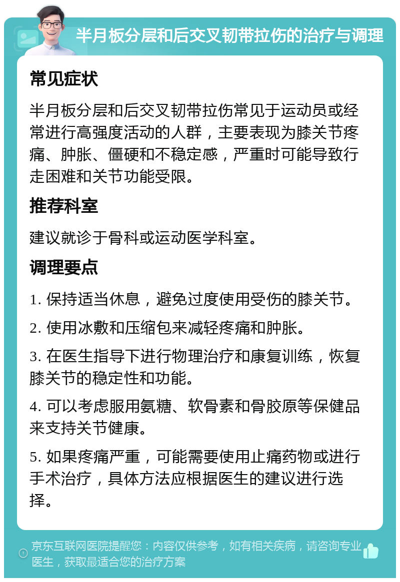 半月板分层和后交叉韧带拉伤的治疗与调理 常见症状 半月板分层和后交叉韧带拉伤常见于运动员或经常进行高强度活动的人群，主要表现为膝关节疼痛、肿胀、僵硬和不稳定感，严重时可能导致行走困难和关节功能受限。 推荐科室 建议就诊于骨科或运动医学科室。 调理要点 1. 保持适当休息，避免过度使用受伤的膝关节。 2. 使用冰敷和压缩包来减轻疼痛和肿胀。 3. 在医生指导下进行物理治疗和康复训练，恢复膝关节的稳定性和功能。 4. 可以考虑服用氨糖、软骨素和骨胶原等保健品来支持关节健康。 5. 如果疼痛严重，可能需要使用止痛药物或进行手术治疗，具体方法应根据医生的建议进行选择。