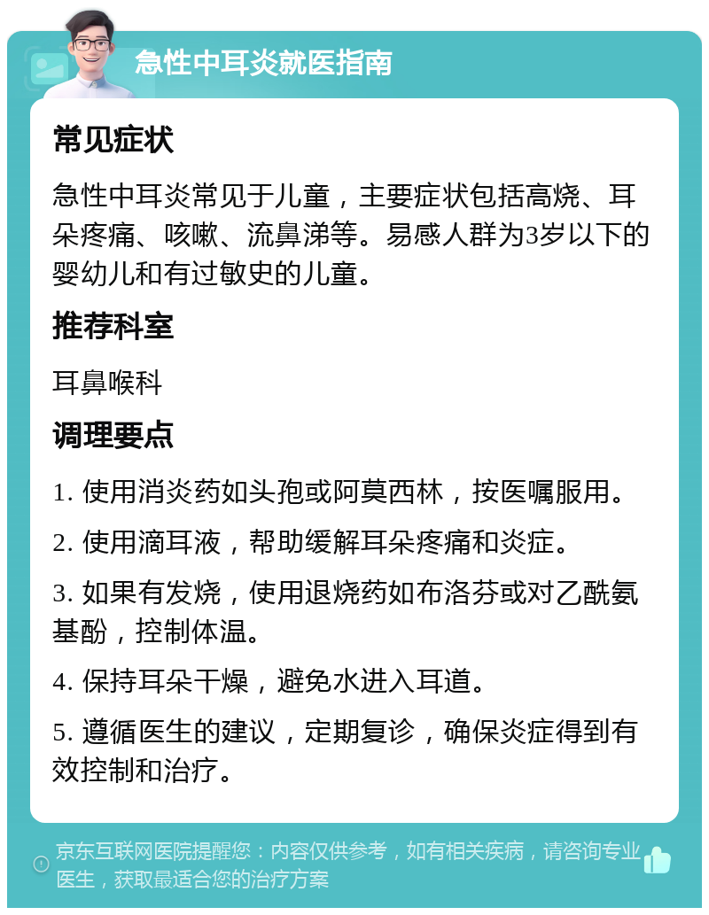 急性中耳炎就医指南 常见症状 急性中耳炎常见于儿童，主要症状包括高烧、耳朵疼痛、咳嗽、流鼻涕等。易感人群为3岁以下的婴幼儿和有过敏史的儿童。 推荐科室 耳鼻喉科 调理要点 1. 使用消炎药如头孢或阿莫西林，按医嘱服用。 2. 使用滴耳液，帮助缓解耳朵疼痛和炎症。 3. 如果有发烧，使用退烧药如布洛芬或对乙酰氨基酚，控制体温。 4. 保持耳朵干燥，避免水进入耳道。 5. 遵循医生的建议，定期复诊，确保炎症得到有效控制和治疗。