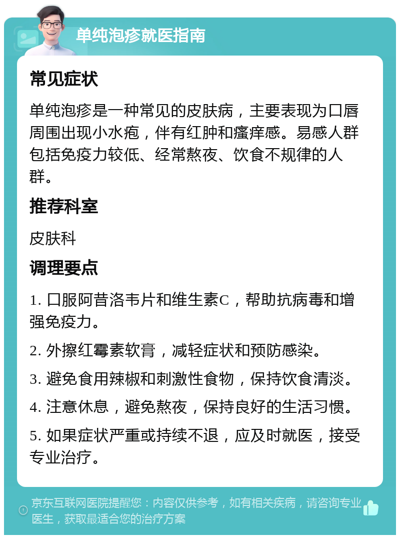 单纯泡疹就医指南 常见症状 单纯泡疹是一种常见的皮肤病，主要表现为口唇周围出现小水疱，伴有红肿和瘙痒感。易感人群包括免疫力较低、经常熬夜、饮食不规律的人群。 推荐科室 皮肤科 调理要点 1. 口服阿昔洛韦片和维生素C，帮助抗病毒和增强免疫力。 2. 外擦红霉素软膏，减轻症状和预防感染。 3. 避免食用辣椒和刺激性食物，保持饮食清淡。 4. 注意休息，避免熬夜，保持良好的生活习惯。 5. 如果症状严重或持续不退，应及时就医，接受专业治疗。