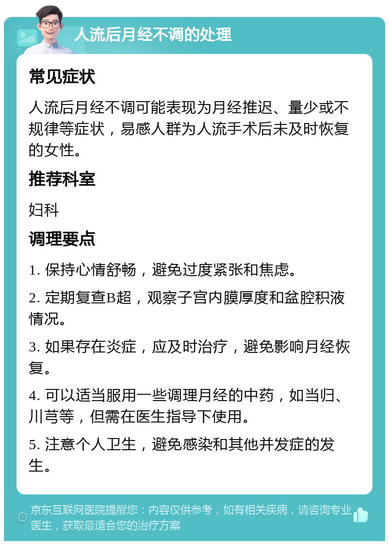 人流后月经不调的处理 常见症状 人流后月经不调可能表现为月经推迟、量少或不规律等症状，易感人群为人流手术后未及时恢复的女性。 推荐科室 妇科 调理要点 1. 保持心情舒畅，避免过度紧张和焦虑。 2. 定期复查B超，观察子宫内膜厚度和盆腔积液情况。 3. 如果存在炎症，应及时治疗，避免影响月经恢复。 4. 可以适当服用一些调理月经的中药，如当归、川芎等，但需在医生指导下使用。 5. 注意个人卫生，避免感染和其他并发症的发生。