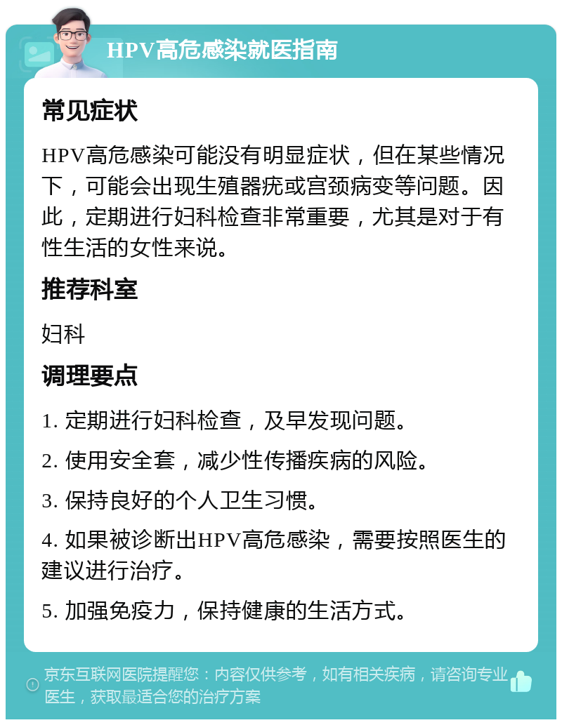 HPV高危感染就医指南 常见症状 HPV高危感染可能没有明显症状，但在某些情况下，可能会出现生殖器疣或宫颈病变等问题。因此，定期进行妇科检查非常重要，尤其是对于有性生活的女性来说。 推荐科室 妇科 调理要点 1. 定期进行妇科检查，及早发现问题。 2. 使用安全套，减少性传播疾病的风险。 3. 保持良好的个人卫生习惯。 4. 如果被诊断出HPV高危感染，需要按照医生的建议进行治疗。 5. 加强免疫力，保持健康的生活方式。