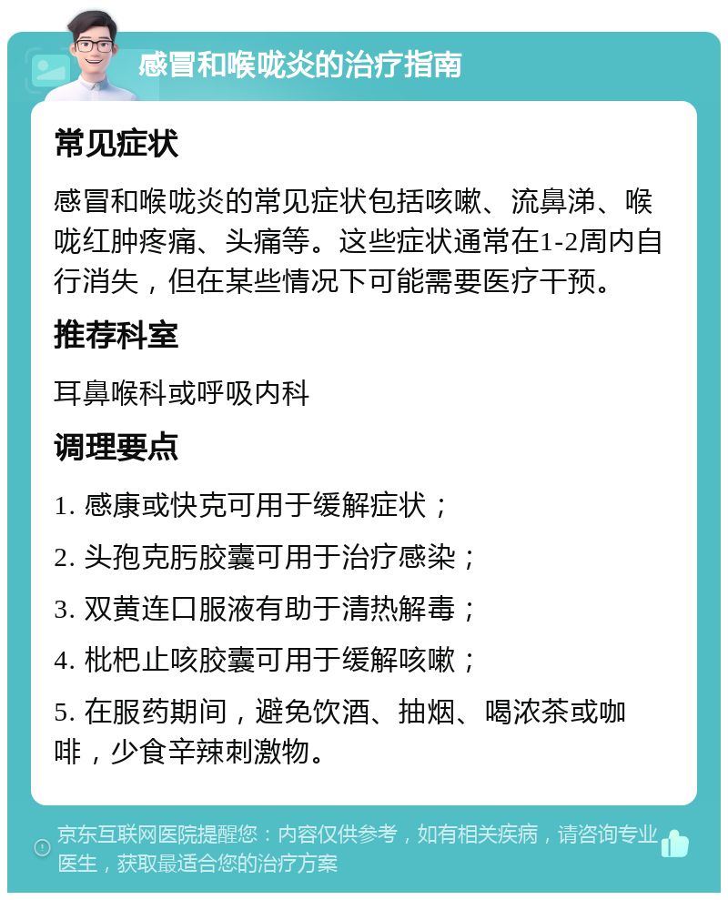 感冒和喉咙炎的治疗指南 常见症状 感冒和喉咙炎的常见症状包括咳嗽、流鼻涕、喉咙红肿疼痛、头痛等。这些症状通常在1-2周内自行消失，但在某些情况下可能需要医疗干预。 推荐科室 耳鼻喉科或呼吸内科 调理要点 1. 感康或快克可用于缓解症状； 2. 头孢克肟胶囊可用于治疗感染； 3. 双黄连口服液有助于清热解毒； 4. 枇杷止咳胶囊可用于缓解咳嗽； 5. 在服药期间，避免饮酒、抽烟、喝浓茶或咖啡，少食辛辣刺激物。