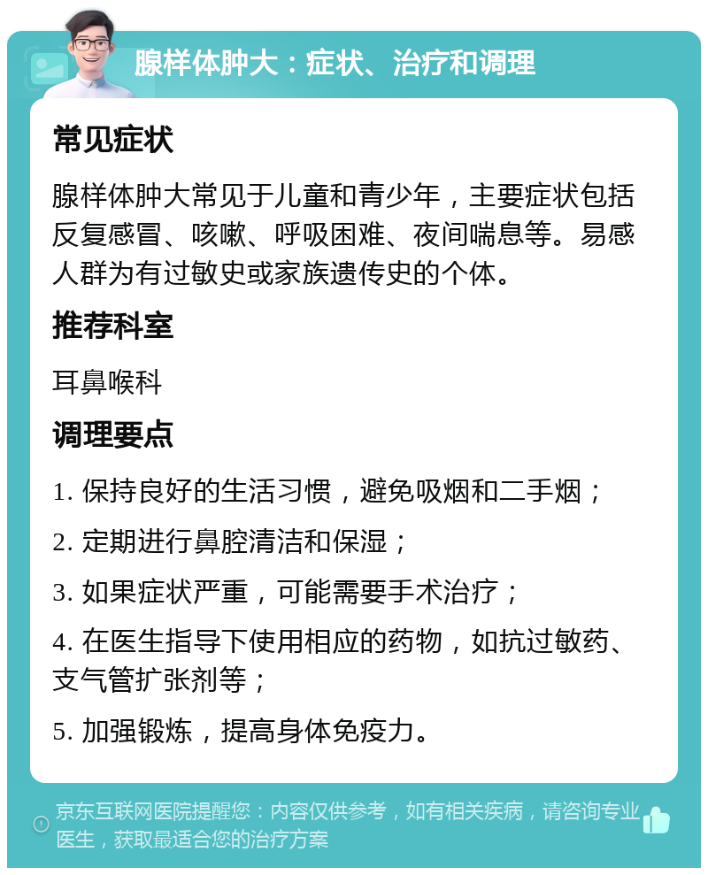 腺样体肿大：症状、治疗和调理 常见症状 腺样体肿大常见于儿童和青少年，主要症状包括反复感冒、咳嗽、呼吸困难、夜间喘息等。易感人群为有过敏史或家族遗传史的个体。 推荐科室 耳鼻喉科 调理要点 1. 保持良好的生活习惯，避免吸烟和二手烟； 2. 定期进行鼻腔清洁和保湿； 3. 如果症状严重，可能需要手术治疗； 4. 在医生指导下使用相应的药物，如抗过敏药、支气管扩张剂等； 5. 加强锻炼，提高身体免疫力。