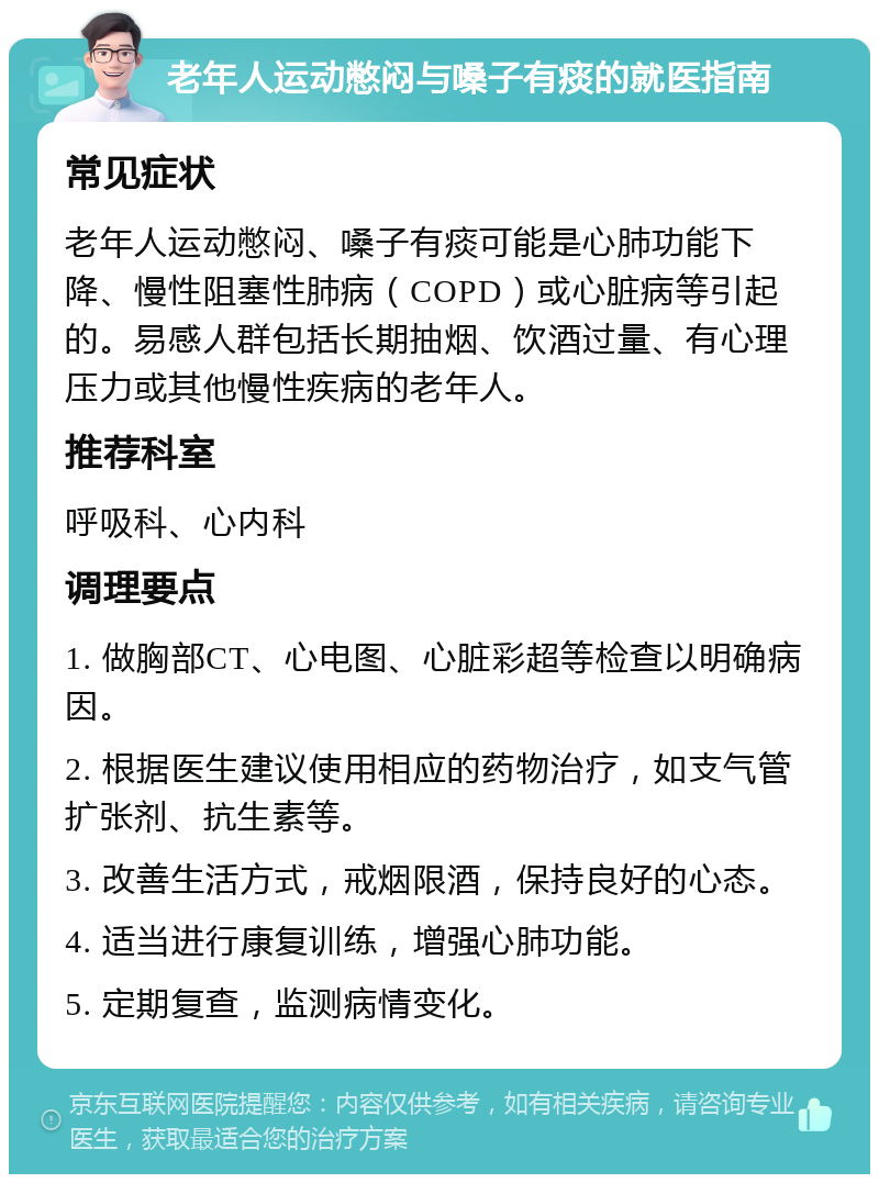 老年人运动憋闷与嗓子有痰的就医指南 常见症状 老年人运动憋闷、嗓子有痰可能是心肺功能下降、慢性阻塞性肺病（COPD）或心脏病等引起的。易感人群包括长期抽烟、饮酒过量、有心理压力或其他慢性疾病的老年人。 推荐科室 呼吸科、心内科 调理要点 1. 做胸部CT、心电图、心脏彩超等检查以明确病因。 2. 根据医生建议使用相应的药物治疗，如支气管扩张剂、抗生素等。 3. 改善生活方式，戒烟限酒，保持良好的心态。 4. 适当进行康复训练，增强心肺功能。 5. 定期复查，监测病情变化。