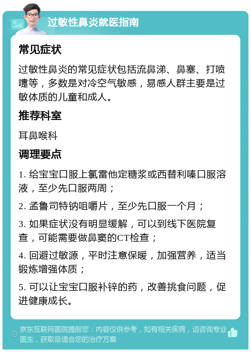 过敏性鼻炎就医指南 常见症状 过敏性鼻炎的常见症状包括流鼻涕、鼻塞、打喷嚏等，多数是对冷空气敏感，易感人群主要是过敏体质的儿童和成人。 推荐科室 耳鼻喉科 调理要点 1. 给宝宝口服上氯雷他定糖浆或西替利嗪口服溶液，至少先口服两周； 2. 孟鲁司特钠咀嚼片，至少先口服一个月； 3. 如果症状没有明显缓解，可以到线下医院复查，可能需要做鼻窦的CT检查； 4. 回避过敏源，平时注意保暖，加强营养，适当锻炼增强体质； 5. 可以让宝宝口服补锌的药，改善挑食问题，促进健康成长。