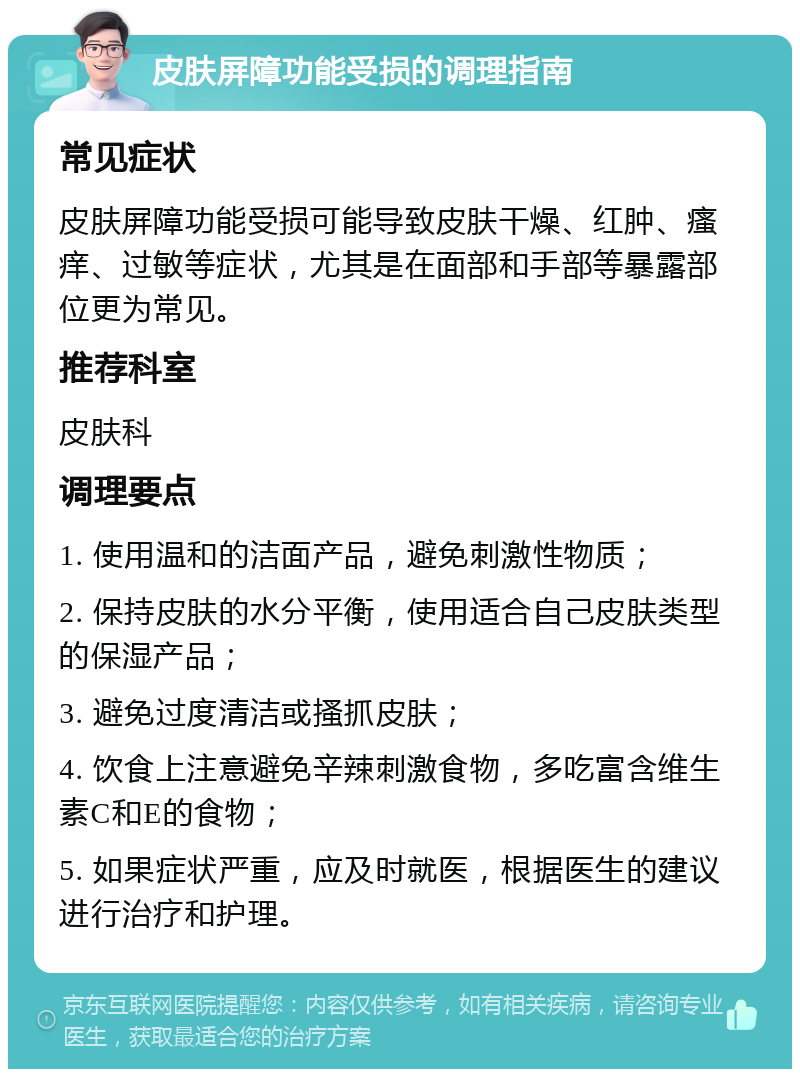 皮肤屏障功能受损的调理指南 常见症状 皮肤屏障功能受损可能导致皮肤干燥、红肿、瘙痒、过敏等症状，尤其是在面部和手部等暴露部位更为常见。 推荐科室 皮肤科 调理要点 1. 使用温和的洁面产品，避免刺激性物质； 2. 保持皮肤的水分平衡，使用适合自己皮肤类型的保湿产品； 3. 避免过度清洁或搔抓皮肤； 4. 饮食上注意避免辛辣刺激食物，多吃富含维生素C和E的食物； 5. 如果症状严重，应及时就医，根据医生的建议进行治疗和护理。