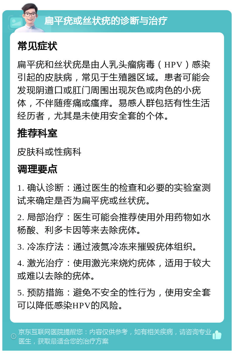 扁平疣或丝状疣的诊断与治疗 常见症状 扁平疣和丝状疣是由人乳头瘤病毒（HPV）感染引起的皮肤病，常见于生殖器区域。患者可能会发现阴道口或肛门周围出现灰色或肉色的小疣体，不伴随疼痛或瘙痒。易感人群包括有性生活经历者，尤其是未使用安全套的个体。 推荐科室 皮肤科或性病科 调理要点 1. 确认诊断：通过医生的检查和必要的实验室测试来确定是否为扁平疣或丝状疣。 2. 局部治疗：医生可能会推荐使用外用药物如水杨酸、利多卡因等来去除疣体。 3. 冷冻疗法：通过液氮冷冻来摧毁疣体组织。 4. 激光治疗：使用激光来烧灼疣体，适用于较大或难以去除的疣体。 5. 预防措施：避免不安全的性行为，使用安全套可以降低感染HPV的风险。