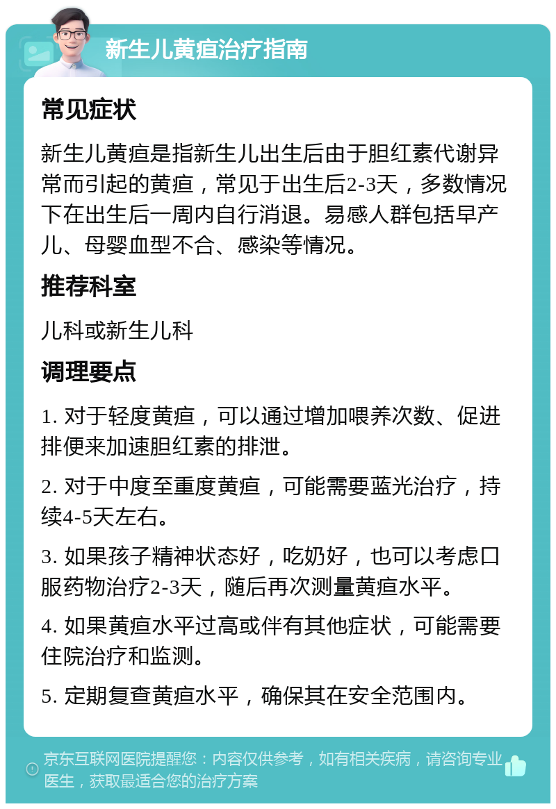 新生儿黄疸治疗指南 常见症状 新生儿黄疸是指新生儿出生后由于胆红素代谢异常而引起的黄疸，常见于出生后2-3天，多数情况下在出生后一周内自行消退。易感人群包括早产儿、母婴血型不合、感染等情况。 推荐科室 儿科或新生儿科 调理要点 1. 对于轻度黄疸，可以通过增加喂养次数、促进排便来加速胆红素的排泄。 2. 对于中度至重度黄疸，可能需要蓝光治疗，持续4-5天左右。 3. 如果孩子精神状态好，吃奶好，也可以考虑口服药物治疗2-3天，随后再次测量黄疸水平。 4. 如果黄疸水平过高或伴有其他症状，可能需要住院治疗和监测。 5. 定期复查黄疸水平，确保其在安全范围内。