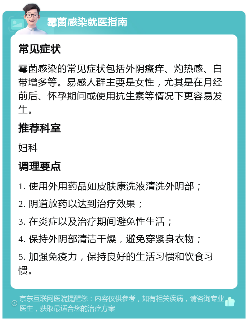 霉菌感染就医指南 常见症状 霉菌感染的常见症状包括外阴瘙痒、灼热感、白带增多等。易感人群主要是女性，尤其是在月经前后、怀孕期间或使用抗生素等情况下更容易发生。 推荐科室 妇科 调理要点 1. 使用外用药品如皮肤康洗液清洗外阴部； 2. 阴道放药以达到治疗效果； 3. 在炎症以及治疗期间避免性生活； 4. 保持外阴部清洁干燥，避免穿紧身衣物； 5. 加强免疫力，保持良好的生活习惯和饮食习惯。