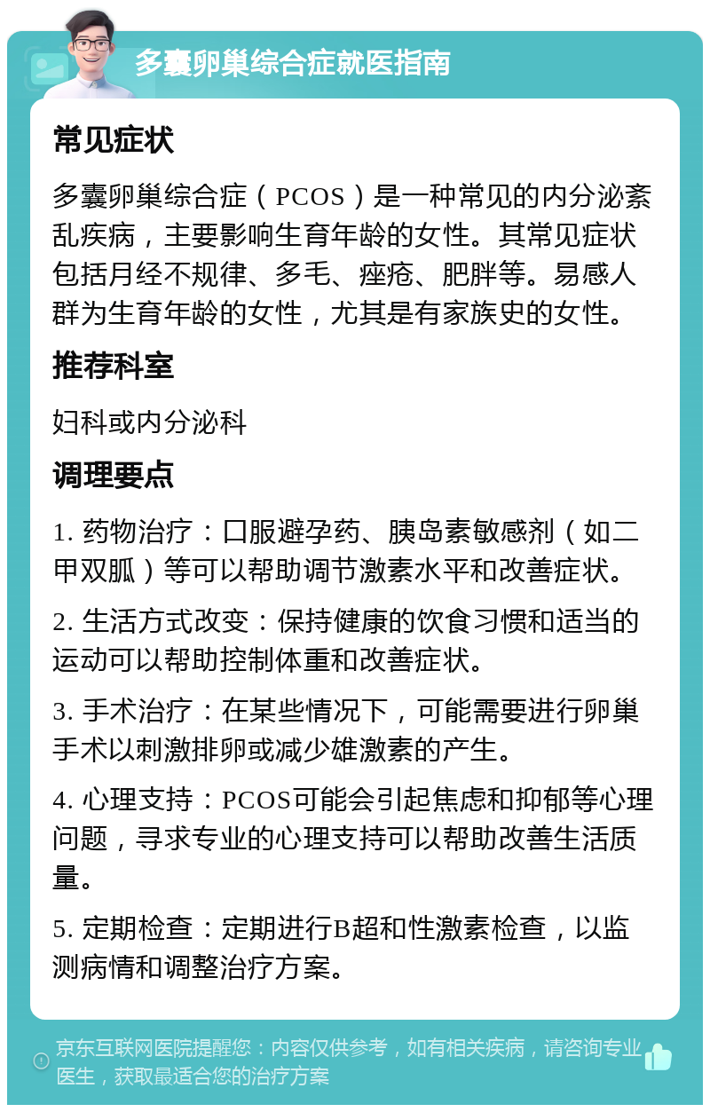 多囊卵巢综合症就医指南 常见症状 多囊卵巢综合症（PCOS）是一种常见的内分泌紊乱疾病，主要影响生育年龄的女性。其常见症状包括月经不规律、多毛、痤疮、肥胖等。易感人群为生育年龄的女性，尤其是有家族史的女性。 推荐科室 妇科或内分泌科 调理要点 1. 药物治疗：口服避孕药、胰岛素敏感剂（如二甲双胍）等可以帮助调节激素水平和改善症状。 2. 生活方式改变：保持健康的饮食习惯和适当的运动可以帮助控制体重和改善症状。 3. 手术治疗：在某些情况下，可能需要进行卵巢手术以刺激排卵或减少雄激素的产生。 4. 心理支持：PCOS可能会引起焦虑和抑郁等心理问题，寻求专业的心理支持可以帮助改善生活质量。 5. 定期检查：定期进行B超和性激素检查，以监测病情和调整治疗方案。