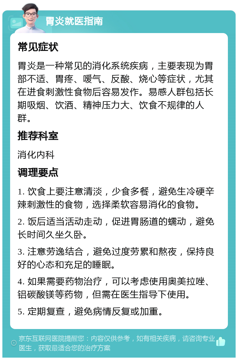 胃炎就医指南 常见症状 胃炎是一种常见的消化系统疾病，主要表现为胃部不适、胃疼、嗳气、反酸、烧心等症状，尤其在进食刺激性食物后容易发作。易感人群包括长期吸烟、饮酒、精神压力大、饮食不规律的人群。 推荐科室 消化内科 调理要点 1. 饮食上要注意清淡，少食多餐，避免生冷硬辛辣刺激性的食物，选择柔软容易消化的食物。 2. 饭后适当活动走动，促进胃肠道的蠕动，避免长时间久坐久卧。 3. 注意劳逸结合，避免过度劳累和熬夜，保持良好的心态和充足的睡眠。 4. 如果需要药物治疗，可以考虑使用奥美拉唑、铝碳酸镁等药物，但需在医生指导下使用。 5. 定期复查，避免病情反复或加重。