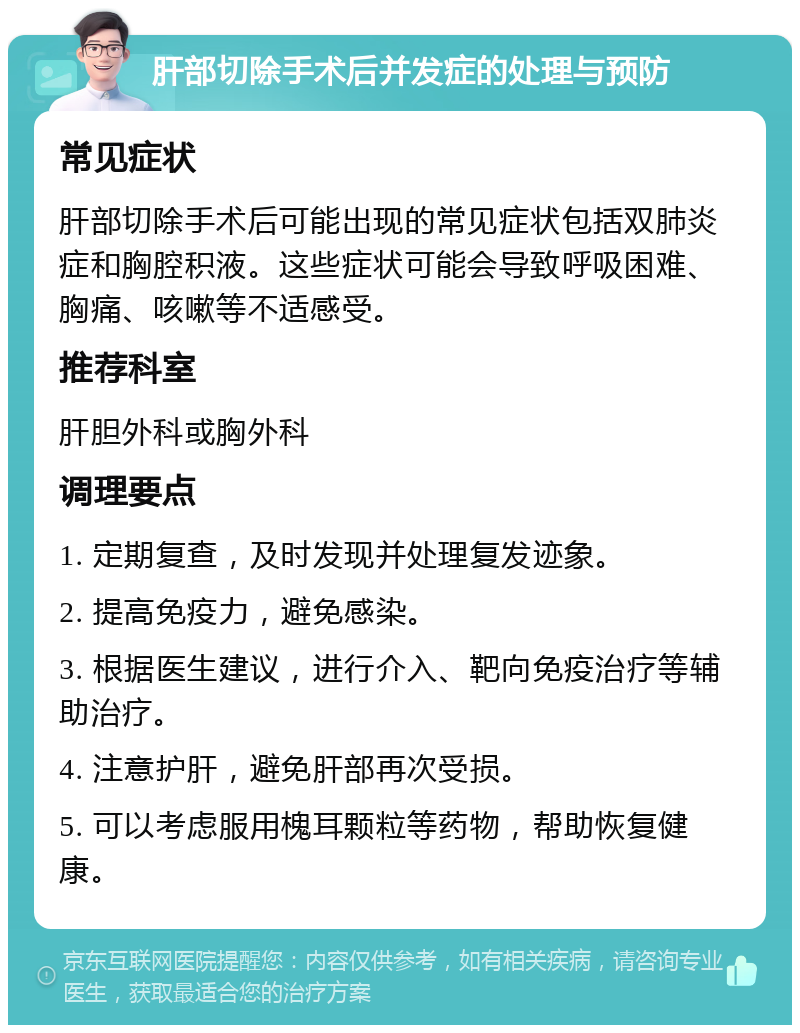 肝部切除手术后并发症的处理与预防 常见症状 肝部切除手术后可能出现的常见症状包括双肺炎症和胸腔积液。这些症状可能会导致呼吸困难、胸痛、咳嗽等不适感受。 推荐科室 肝胆外科或胸外科 调理要点 1. 定期复查，及时发现并处理复发迹象。 2. 提高免疫力，避免感染。 3. 根据医生建议，进行介入、靶向免疫治疗等辅助治疗。 4. 注意护肝，避免肝部再次受损。 5. 可以考虑服用槐耳颗粒等药物，帮助恢复健康。