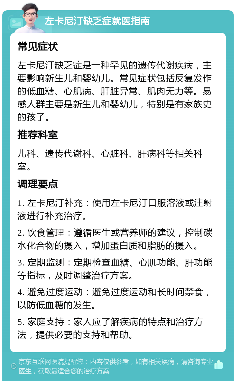 左卡尼汀缺乏症就医指南 常见症状 左卡尼汀缺乏症是一种罕见的遗传代谢疾病，主要影响新生儿和婴幼儿。常见症状包括反复发作的低血糖、心肌病、肝脏异常、肌肉无力等。易感人群主要是新生儿和婴幼儿，特别是有家族史的孩子。 推荐科室 儿科、遗传代谢科、心脏科、肝病科等相关科室。 调理要点 1. 左卡尼汀补充：使用左卡尼汀口服溶液或注射液进行补充治疗。 2. 饮食管理：遵循医生或营养师的建议，控制碳水化合物的摄入，增加蛋白质和脂肪的摄入。 3. 定期监测：定期检查血糖、心肌功能、肝功能等指标，及时调整治疗方案。 4. 避免过度运动：避免过度运动和长时间禁食，以防低血糖的发生。 5. 家庭支持：家人应了解疾病的特点和治疗方法，提供必要的支持和帮助。