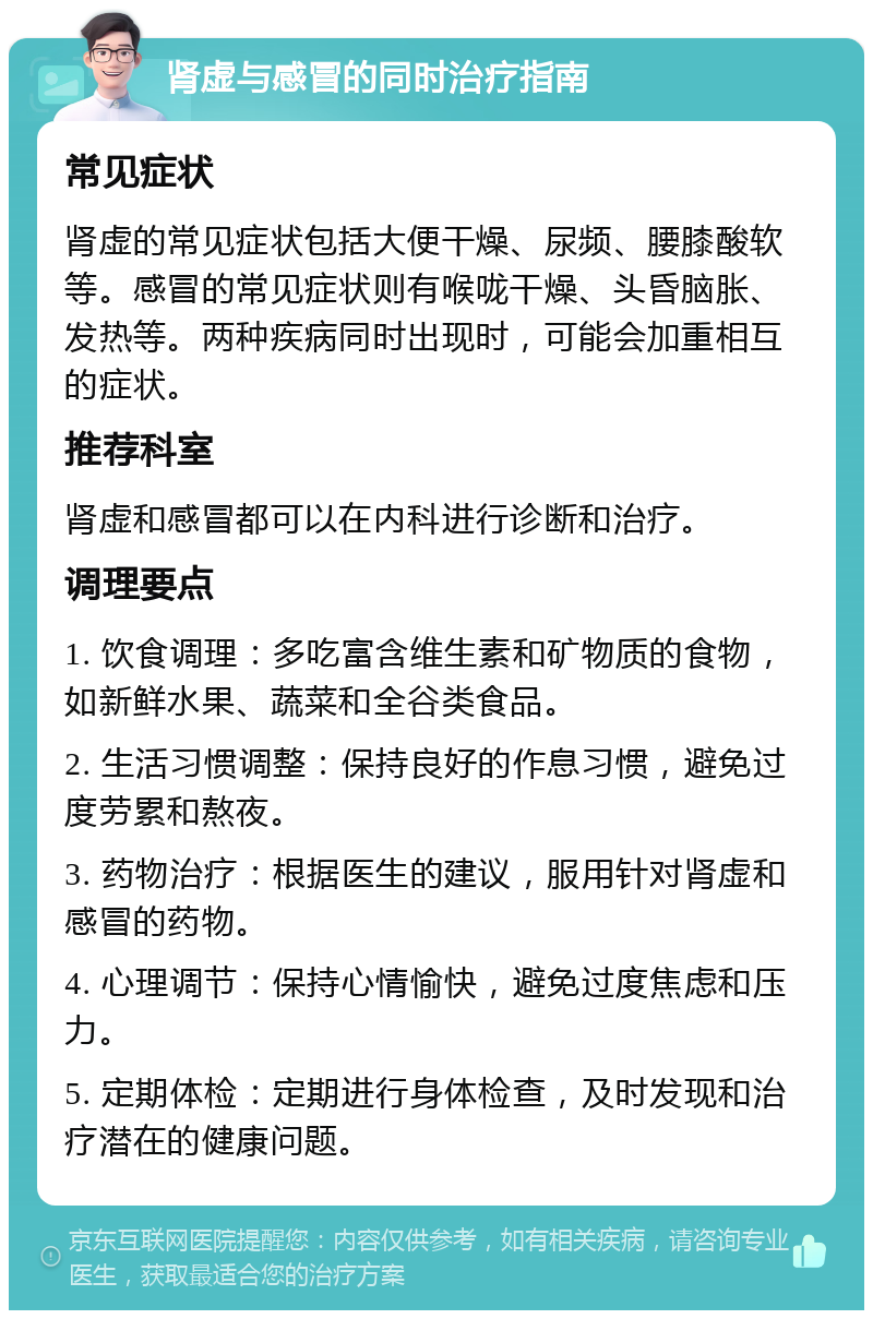 肾虚与感冒的同时治疗指南 常见症状 肾虚的常见症状包括大便干燥、尿频、腰膝酸软等。感冒的常见症状则有喉咙干燥、头昏脑胀、发热等。两种疾病同时出现时，可能会加重相互的症状。 推荐科室 肾虚和感冒都可以在内科进行诊断和治疗。 调理要点 1. 饮食调理：多吃富含维生素和矿物质的食物，如新鲜水果、蔬菜和全谷类食品。 2. 生活习惯调整：保持良好的作息习惯，避免过度劳累和熬夜。 3. 药物治疗：根据医生的建议，服用针对肾虚和感冒的药物。 4. 心理调节：保持心情愉快，避免过度焦虑和压力。 5. 定期体检：定期进行身体检查，及时发现和治疗潜在的健康问题。