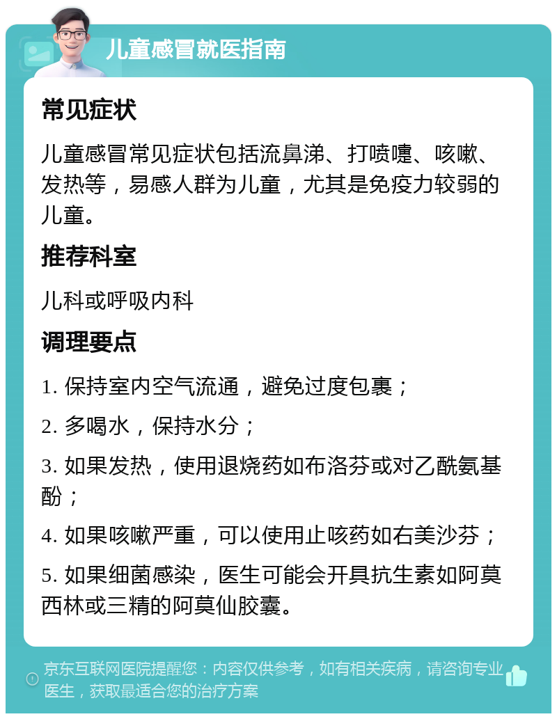 儿童感冒就医指南 常见症状 儿童感冒常见症状包括流鼻涕、打喷嚏、咳嗽、发热等，易感人群为儿童，尤其是免疫力较弱的儿童。 推荐科室 儿科或呼吸内科 调理要点 1. 保持室内空气流通，避免过度包裹； 2. 多喝水，保持水分； 3. 如果发热，使用退烧药如布洛芬或对乙酰氨基酚； 4. 如果咳嗽严重，可以使用止咳药如右美沙芬； 5. 如果细菌感染，医生可能会开具抗生素如阿莫西林或三精的阿莫仙胶囊。