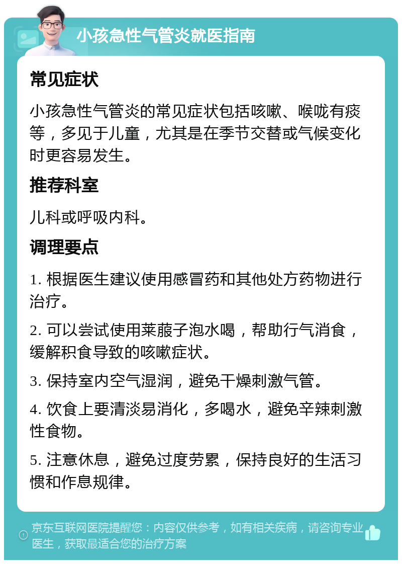 小孩急性气管炎就医指南 常见症状 小孩急性气管炎的常见症状包括咳嗽、喉咙有痰等，多见于儿童，尤其是在季节交替或气候变化时更容易发生。 推荐科室 儿科或呼吸内科。 调理要点 1. 根据医生建议使用感冒药和其他处方药物进行治疗。 2. 可以尝试使用莱菔子泡水喝，帮助行气消食，缓解积食导致的咳嗽症状。 3. 保持室内空气湿润，避免干燥刺激气管。 4. 饮食上要清淡易消化，多喝水，避免辛辣刺激性食物。 5. 注意休息，避免过度劳累，保持良好的生活习惯和作息规律。